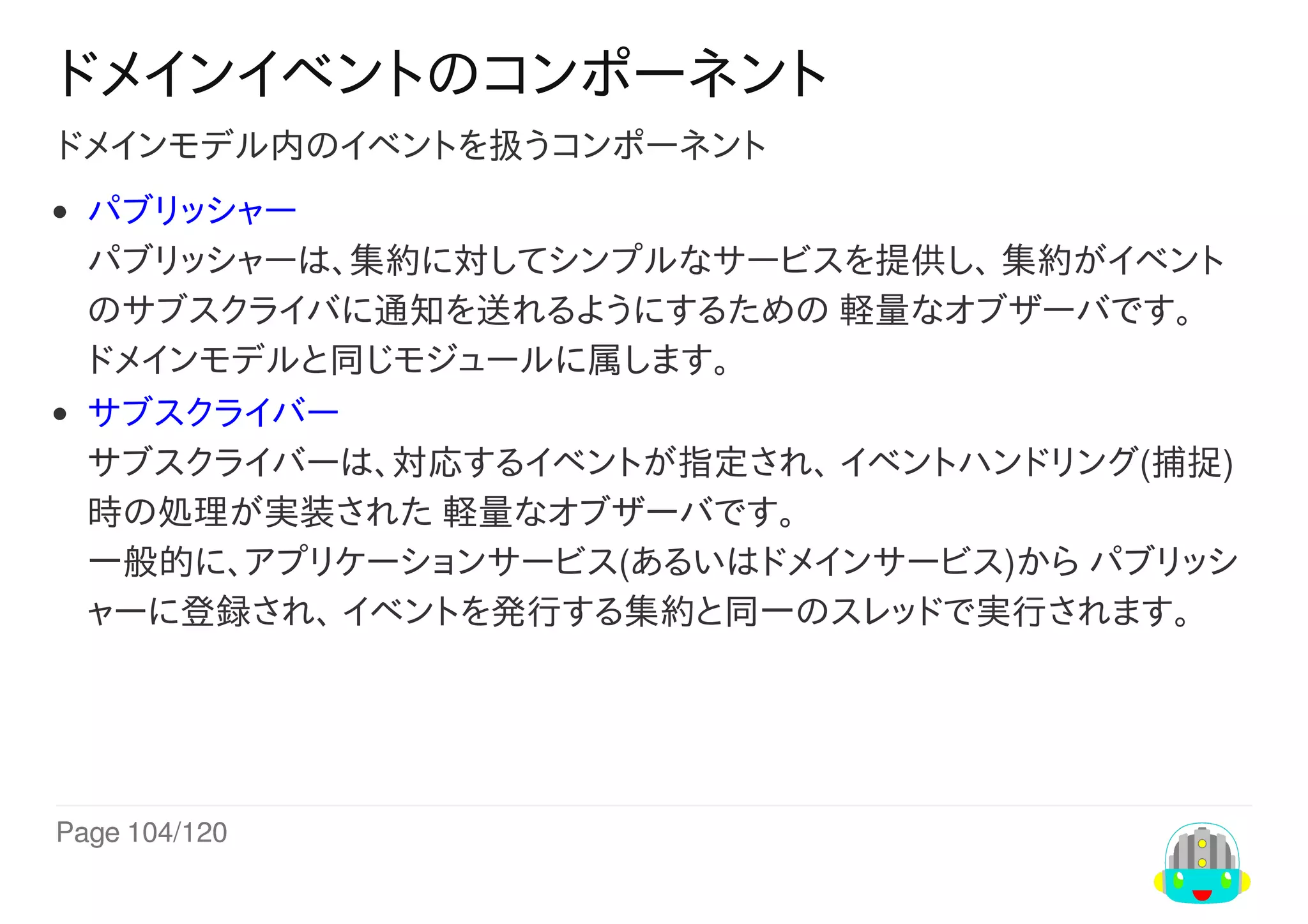 Page	104/120
ドメインイベントのコンポーネント
ドメインモデル内のイベントを扱うコンポーネント
パブリッシャー
パブリッシャーは、集約に対してシンプルなサービスを提供し、	集約がイベント
のサブスクライバに通知を送れるようにするための	軽量なオブザーバです。
ドメインモデルと同じモジュールに属します。
サブスクライバー
サブスクライバーは、対応するイベントが指定され、	イベントハンドリング(捕捉)
時の処理が実装された	軽量なオブザーバです。
一般的に、アプリケーションサービス(あるいはドメインサービス)から	パブリッシ
ャーに登録され、	イベントを発行する集約と同一のスレッドで実行されます。
 