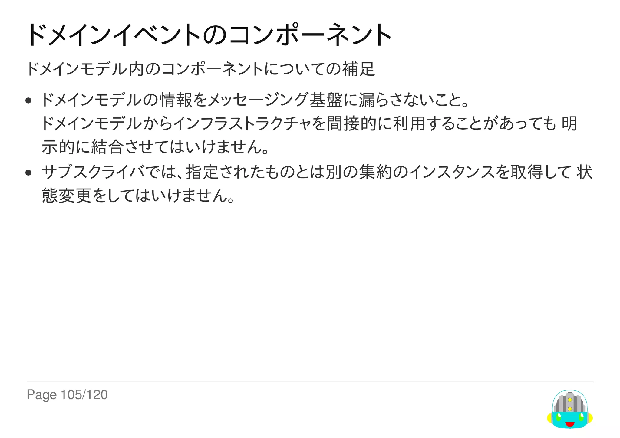 Page	105/120
ドメインイベントのコンポーネント
ドメインモデル内のコンポーネントについての補足
ドメインモデルの情報をメッセージング基盤に漏らさないこと。
ドメインモデルからインフラストラクチャを間接的に利用することがあっても	明
示的に結合させてはいけません。
サブスクライバでは、指定されたものとは別の集約のインスタンスを取得して	状
態変更をしてはいけません。
 