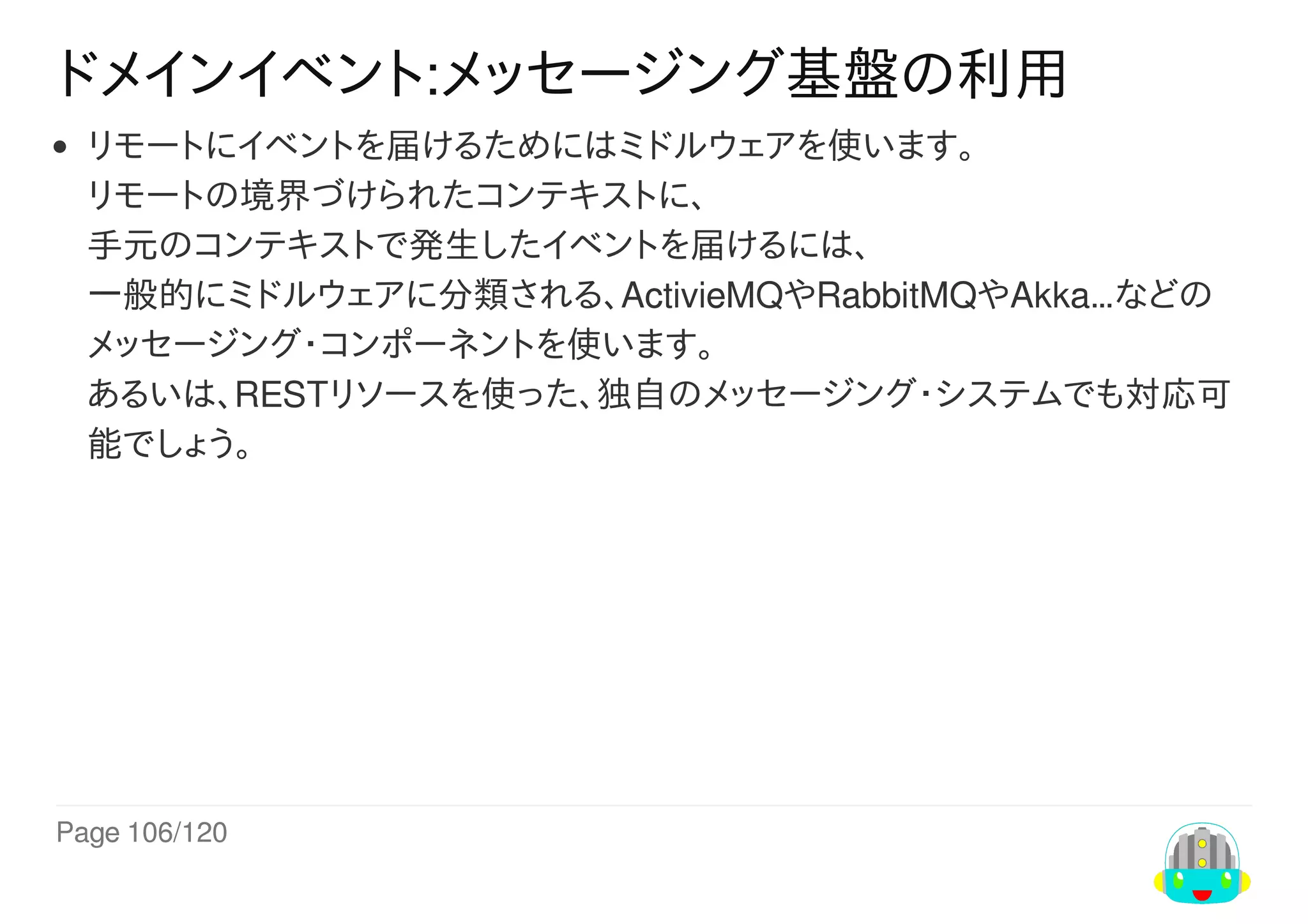 Page	106/120
ドメインイベント:メッセージング基盤の利用
リモートにイベントを届けるためにはミドルウェアを使います。
リモートの境界づけられたコンテキストに、
手元のコンテキストで発生したイベントを届けるには、
一般的にミドルウェアに分類される、ActivieMQやRabbitMQやAkka…などの
メッセージング・コンポーネントを使います。
あるいは、RESTリソースを使った、独自のメッセージング・システムでも対応可
能でしょう。
 