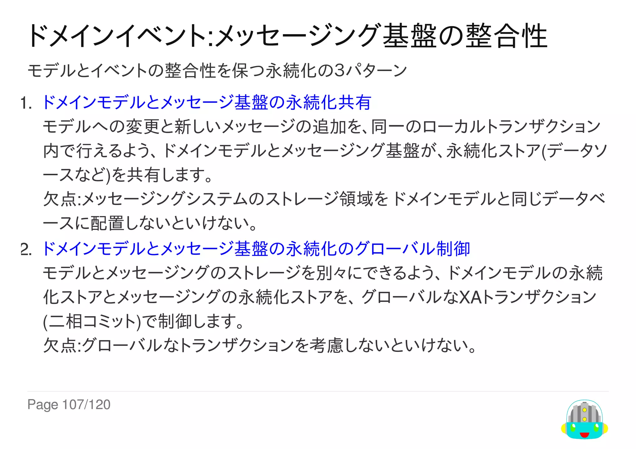 Page	107/120
ドメインイベント:メッセージング基盤の整合性
モデルとイベントの整合性を保つ永続化の３パターン
1.	 ドメインモデルとメッセージ基盤の永続化共有
モデルへの変更と新しいメッセージの追加を、同一のローカルトランザクション
内で行えるよう、	ドメインモデルとメッセージング基盤が、永続化ストア(データソ
ースなど)を共有します。
欠点:メッセージングシステムのストレージ領域を	ドメインモデルと同じデータベ
ースに配置しないといけない。
2.	 ドメインモデルとメッセージ基盤の永続化のグローバル制御
モデルとメッセージングのストレージを別々にできるよう、	ドメインモデルの永続
化ストアとメッセージングの永続化ストアを、	グローバルなXAトランザクション
(二相コミット)で制御します。
欠点:グローバルなトランザクションを考慮しないといけない。
 