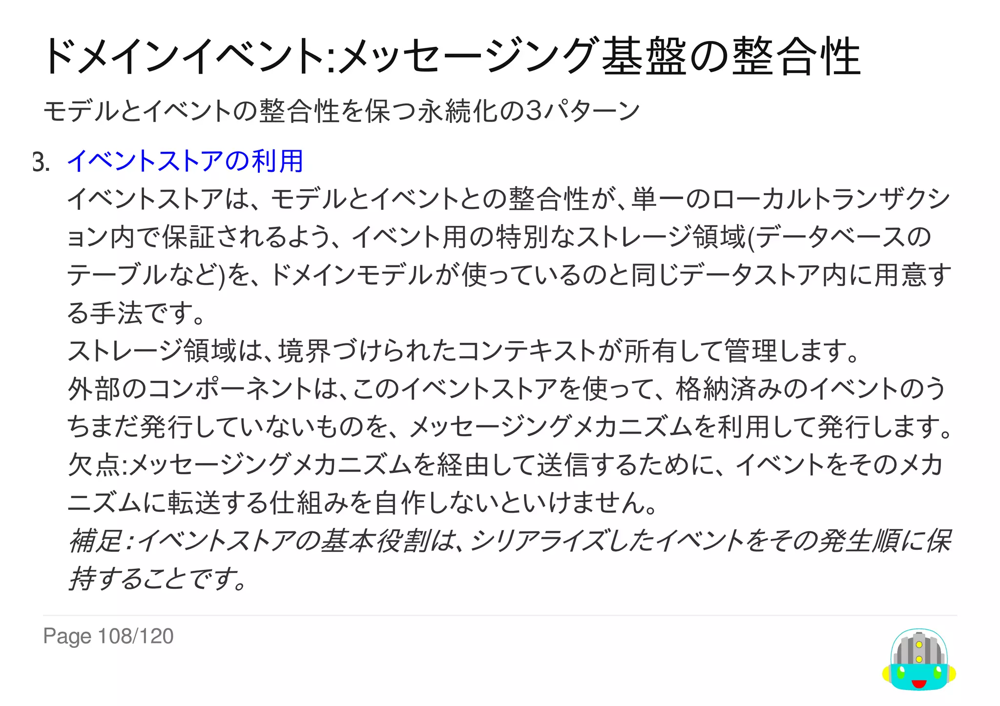 Page	108/120
ドメインイベント:メッセージング基盤の整合性
モデルとイベントの整合性を保つ永続化の３パターン
3.	 イベントストアの利用
イベントストアは、	モデルとイベントとの整合性が、単一のローカルトランザクシ
ョン内で保証されるよう、	イベント用の特別なストレージ領域(データベースの
テーブルなど)を、	ドメインモデルが使っているのと同じデータストア内に用意す
る手法です。
ストレージ領域は、境界づけられたコンテキストが所有して管理します。
外部のコンポーネントは、このイベントストアを使って、	格納済みのイベントのう
ちまだ発行していないものを、	メッセージングメカニズムを利用して発行します。
欠点:メッセージングメカニズムを経由して送信するために、	イベントをそのメカ
ニズムに転送する仕組みを自作しないといけません。
補足：イベントストアの基本役割は、シリアライズしたイベントをその発生順に保
持することです。
 
