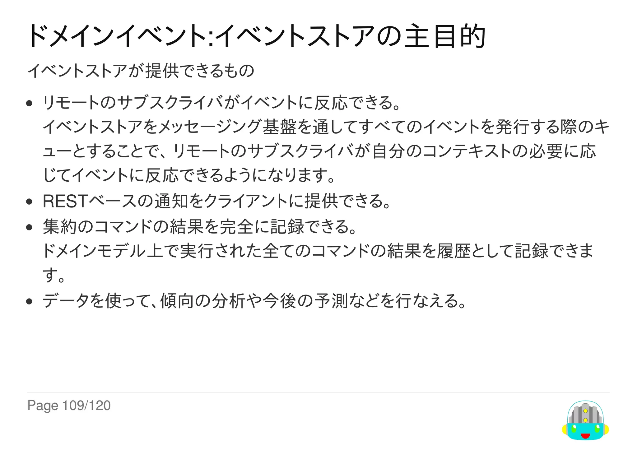 Page	109/120
ドメインイベント:イベントストアの主目的
イベントストアが提供できるもの
リモートのサブスクライバがイベントに反応できる。
イベントストアをメッセージング基盤を通してすべてのイベントを発行する際のキ
ューとすることで、	リモートのサブスクライバが自分のコンテキストの必要に応
じてイベントに反応できるようになります。
RESTベースの通知をクライアントに提供できる。
集約のコマンドの結果を完全に記録できる。
ドメインモデル上で実行された全てのコマンドの結果を履歴として記録できま
す。
データを使って、傾向の分析や今後の予測などを行なえる。
 