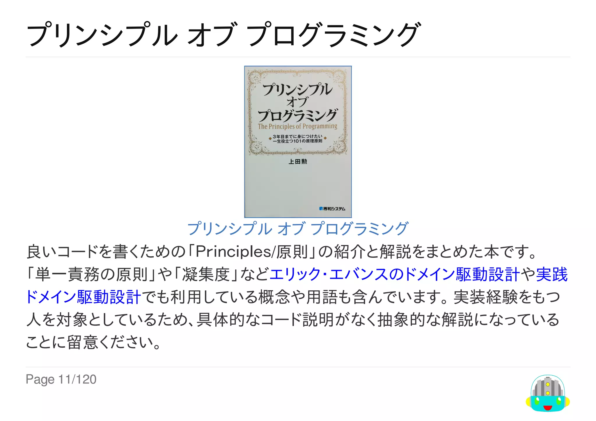 Page	11/120
プリンシプル	オブ	プログラミング
プリンシプル	オブ	プログラミング
良いコードを書くための「Ｐｒｉｎｃｉｐｌｅｓ/原則」の紹介と解説をまとめた本です。
「単一責務の原則」や「凝集度」などエリック・エバンスのドメイン駆動設計や実践
ドメイン駆動設計でも利用している概念や用語も含んでいます。	実装経験をもつ
人を対象としているため、具体的なコード説明がなく抽象的な解説になっている
ことに留意ください。
 
