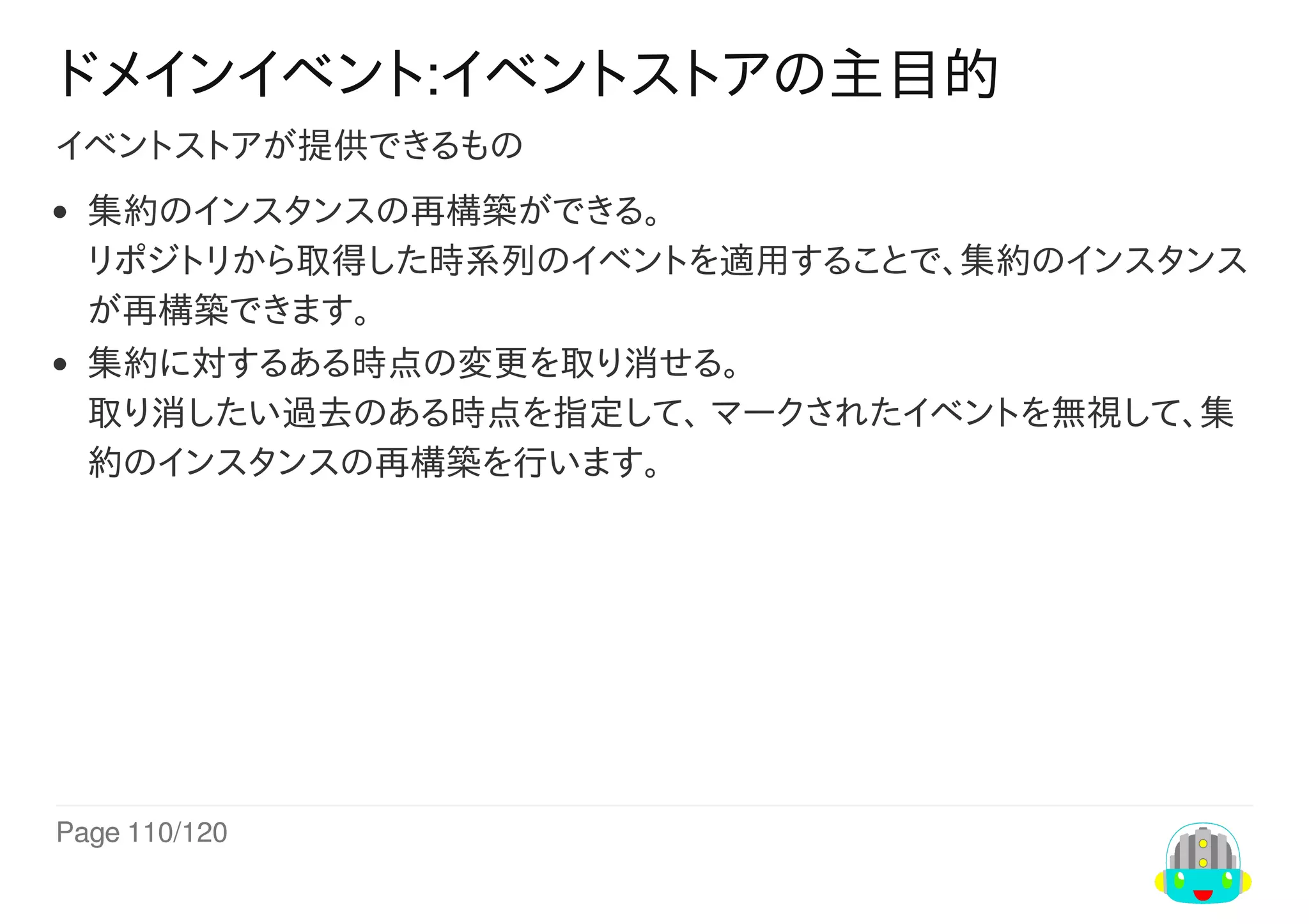 Page	110/120
ドメインイベント:イベントストアの主目的
イベントストアが提供できるもの
集約のインスタンスの再構築ができる。
リポジトリから取得した時系列のイベントを適用することで、集約のインスタンス
が再構築できます。
集約に対するある時点の変更を取り消せる。
取り消したい過去のある時点を指定して、	マークされたイベントを無視して、集
約のインスタンスの再構築を行います。
 
