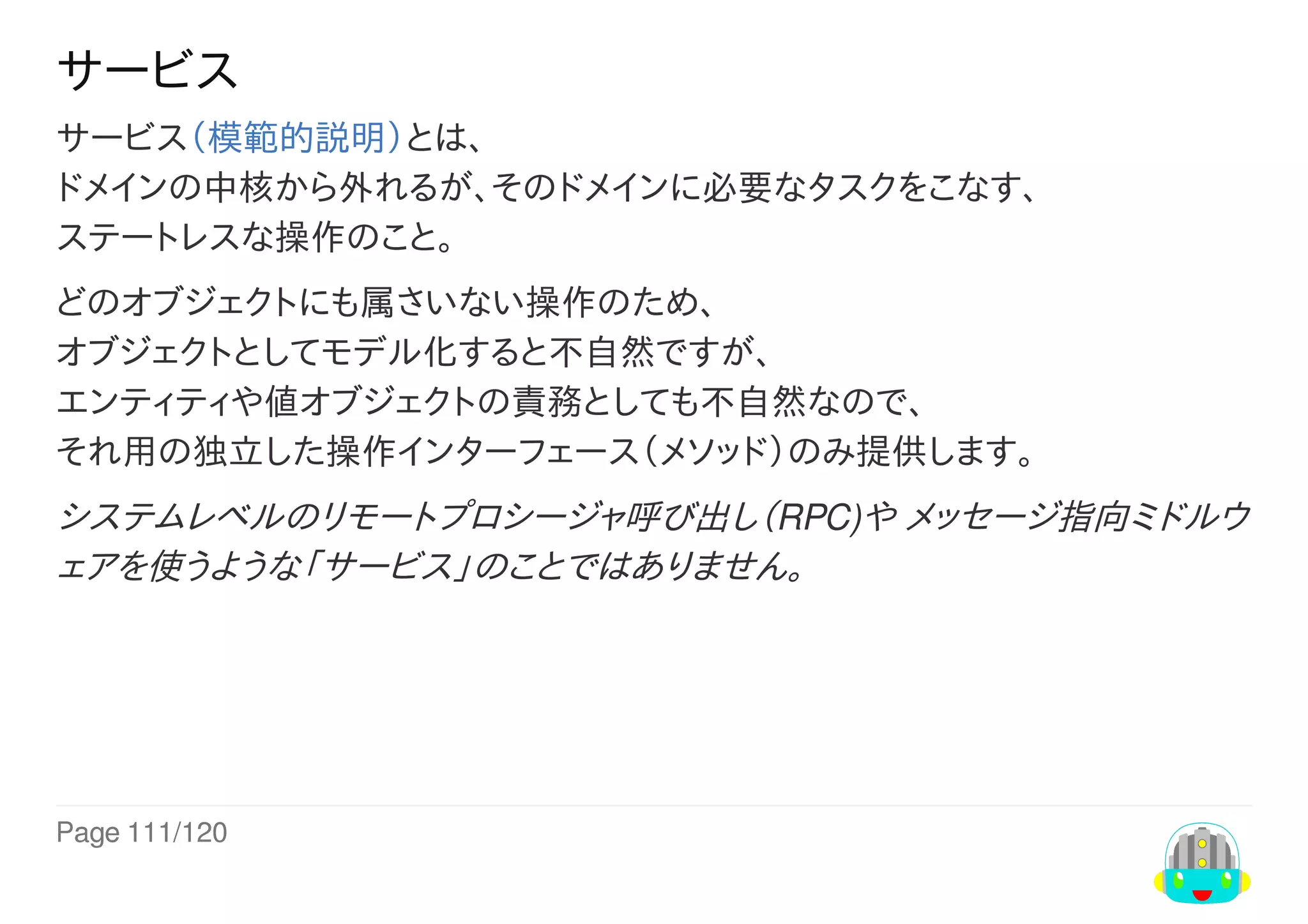 Page	111/120
サービス
サービス（模範的説明）とは、
ドメインの中核から外れるが、そのドメインに必要なタスクをこなす、
ステートレスな操作のこと。
どのオブジェクトにも属さいない操作のため、
オブジェクトとしてモデル化すると不自然ですが、
エンティティや値オブジェクトの責務としても不自然なので、
それ用の独立した操作インターフェース（メソッド）のみ提供します。
システムレベルのリモートプロシージャ呼び出し（RPC)や	メッセージ指向ミドルウ
ェアを使うような「サービス」のことではありません。
 
