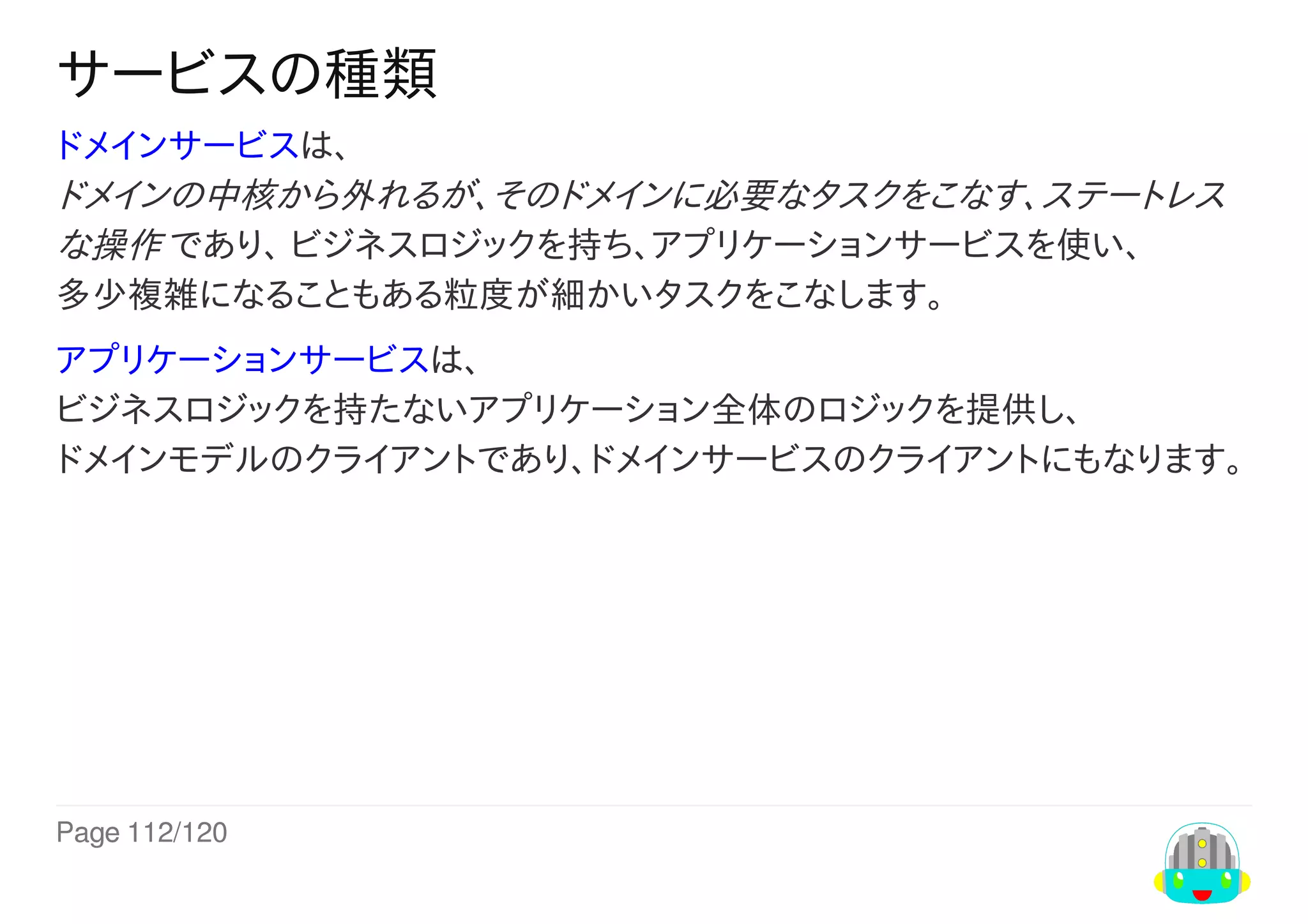 Page	112/120
サービスの種類
ドメインサービスは、
ドメインの中核から外れるが、そのドメインに必要なタスクをこなす、ステートレス
な操作	であり、	ビジネスロジックを持ち、アプリケーションサービスを使い、
多少複雑になることもある粒度が細かいタスクをこなします。
アプリケーションサービスは、
ビジネスロジックを持たないアプリケーション全体のロジックを提供し、
ドメインモデルのクライアントであり、ドメインサービスのクライアントにもなります。
 