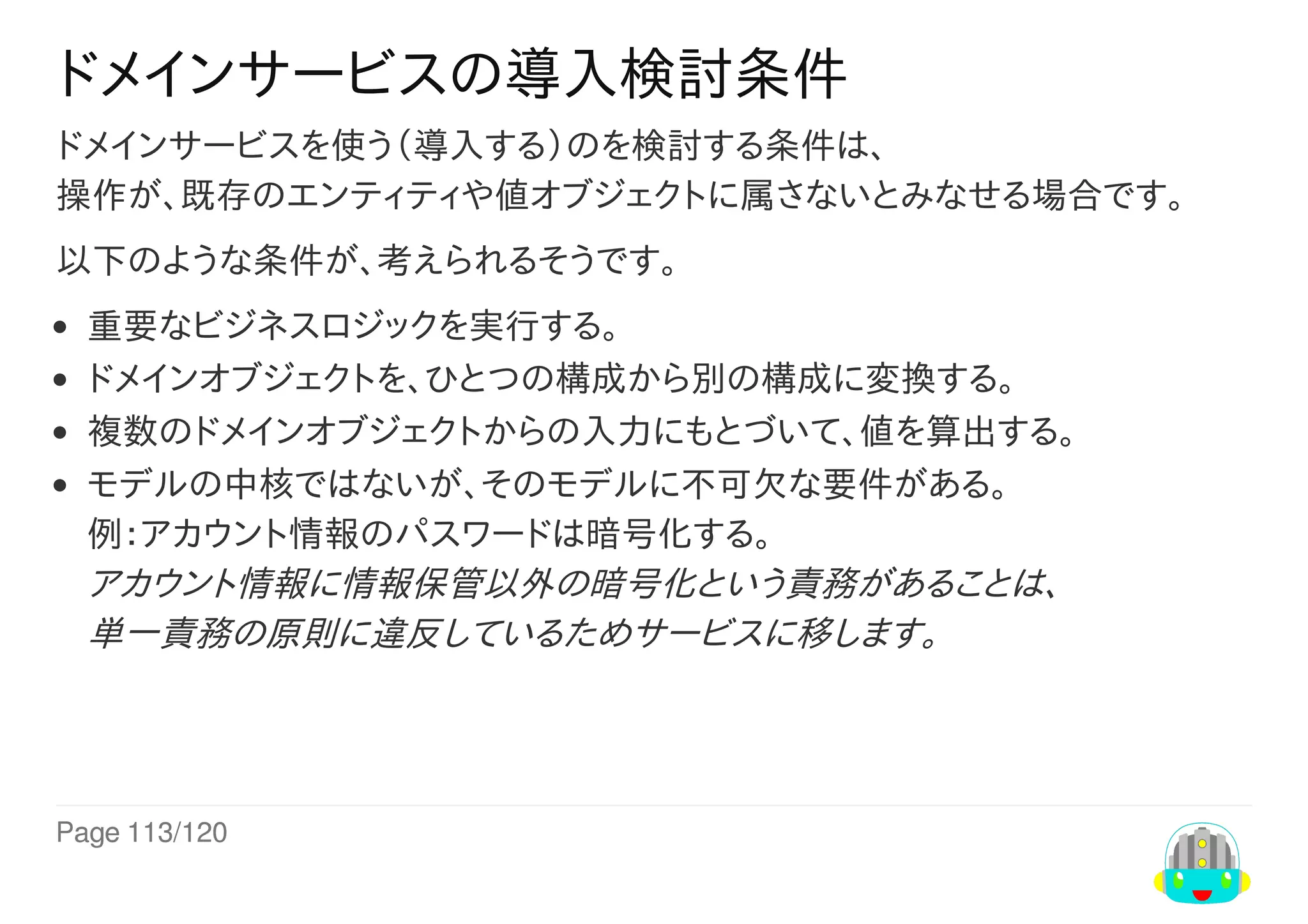 Page	113/120
ドメインサービスの導入検討条件
ドメインサービスを使う（導入する）のを検討する条件は、
操作が、既存のエンティティや値オブジェクトに属さないとみなせる場合です。
以下のような条件が、考えられるそうです。
重要なビジネスロジックを実行する。
ドメインオブジェクトを、ひとつの構成から別の構成に変換する。
複数のドメインオブジェクトからの入力にもとづいて、値を算出する。
モデルの中核ではないが、そのモデルに不可欠な要件がある。
例：アカウント情報のパスワードは暗号化する。
アカウント情報に情報保管以外の暗号化という責務があることは、
単一責務の原則に違反しているためサービスに移します。
 