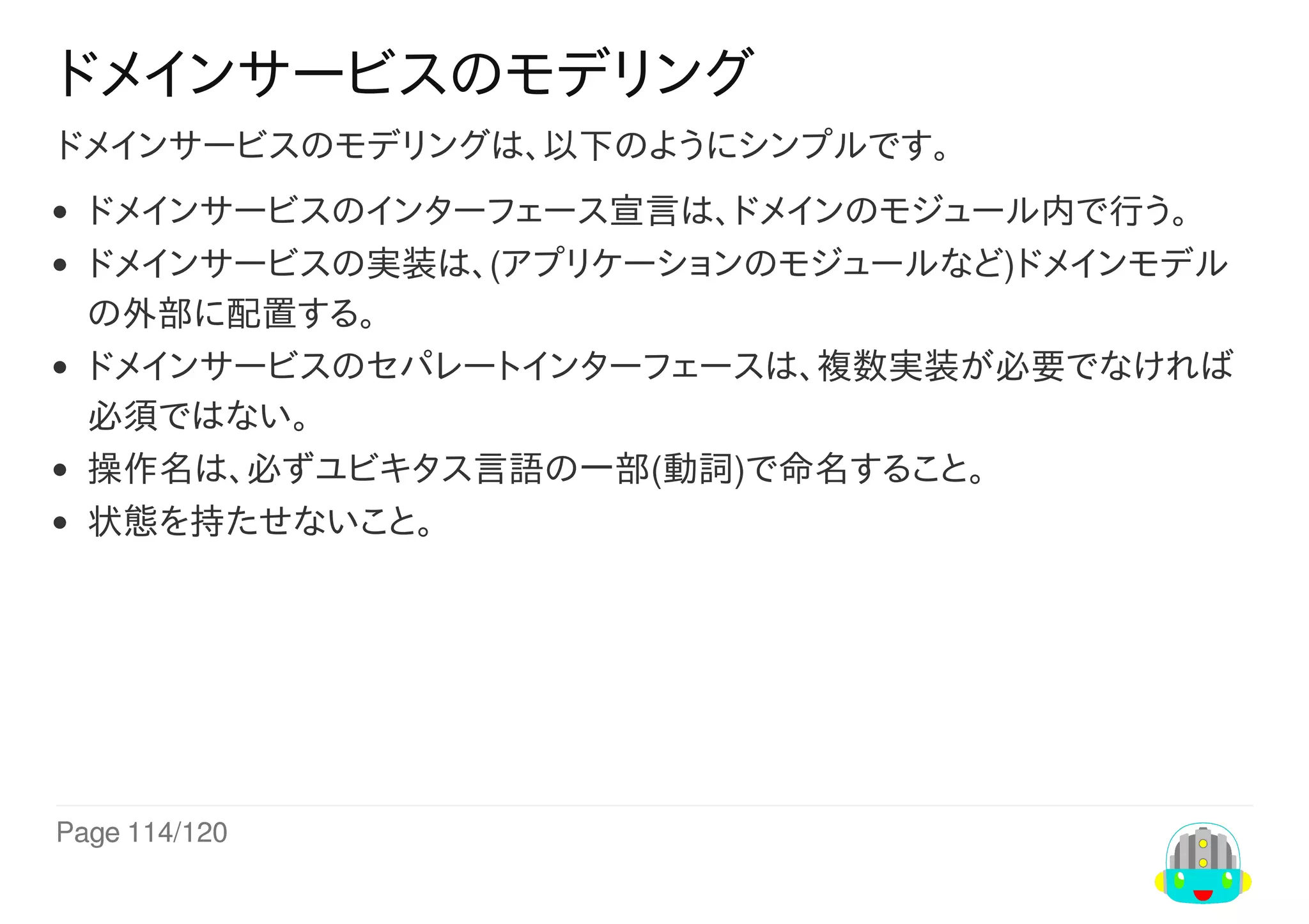 Page	114/120
ドメインサービスのモデリング
ドメインサービスのモデリングは、以下のようにシンプルです。
ドメインサービスのインターフェース宣言は、ドメインのモジュール内で行う。
ドメインサービスの実装は、(アプリケーションのモジュールなど)ドメインモデル
の外部に配置する。
ドメインサービスのセパレートインターフェースは、複数実装が必要でなければ
必須ではない。
操作名は、必ずユビキタス言語の一部(動詞)で命名すること。
状態を持たせないこと。
 