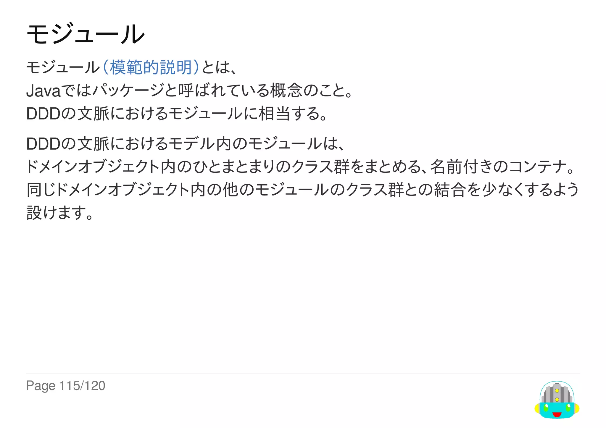 Page	115/120
モジュール
モジュール（模範的説明）とは、
Javaではパッケージと呼ばれている概念のこと。
DDDの文脈におけるモジュールに相当する。
DDDの文脈におけるモデル内のモジュールは、
ドメインオブジェクト内のひとまとまりのクラス群をまとめる、名前付きのコンテナ。
同じドメインオブジェクト内の他のモジュールのクラス群との結合を少なくするよう
設けます。
 