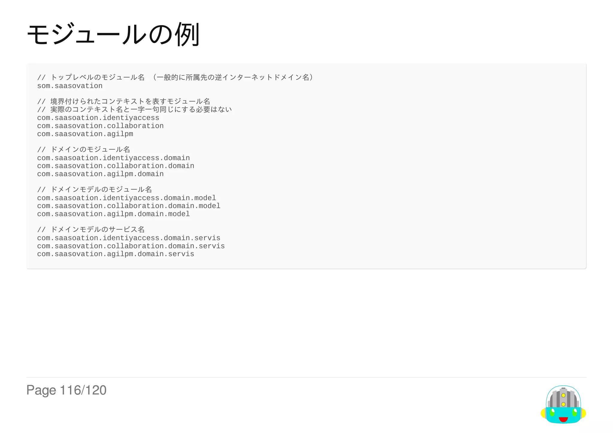 Page	116/120
モジュールの例
//	トップレベルのモジュール名	（一般的に所属先の逆インターネットドメイン名）
som.saasovation
//	境界付けられたコンテキストを表すモジュール名
//	実際のコンテキスト名と一字一句同じにする必要はない
com.saasoation.identiyaccess
com.saasovation.collaboration
com.saasovation.agilpm
//	ドメインのモジュール名
com.saasoation.identiyaccess.domain
com.saasovation.collaboration.domain
com.saasovation.agilpm.domain
//	ドメインモデルのモジュール名
com.saasoation.identiyaccess.domain.model
com.saasovation.collaboration.domain.model
com.saasovation.agilpm.domain.model
//	ドメインモデルのサービス名
com.saasoation.identiyaccess.domain.servis
com.saasovation.collaboration.domain.servis
com.saasovation.agilpm.domain.servis
 