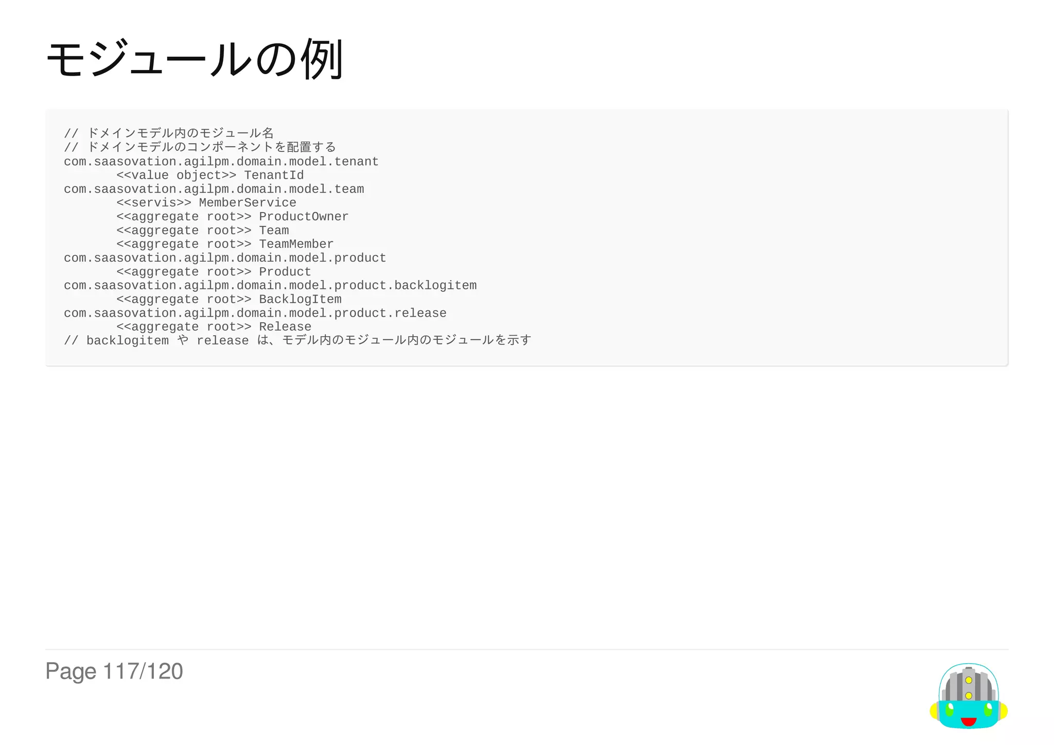 Page	117/120
モジュールの例
//	ドメインモデル内のモジュール名
//	ドメインモデルのコンポーネントを配置する
com.saasovation.agilpm.domain.model.tenant
　　　		<<value	object>>	TenantId
com.saasovation.agilpm.domain.model.team
　　　		<<servis>>	MemberService
　　　		<<aggregate	root>>	ProductOwner
　　　		<<aggregate	root>>	Team
　　　		<<aggregate	root>>	TeamMember
com.saasovation.agilpm.domain.model.product
　　　		<<aggregate	root>>	Product
com.saasovation.agilpm.domain.model.product.backlogitem
　　　		<<aggregate	root>>	BacklogItem
com.saasovation.agilpm.domain.model.product.release
　　　		<<aggregate	root>>	Release
//	backlogitem	や	release	は、モデル内のモジュール内のモジュールを示す
 