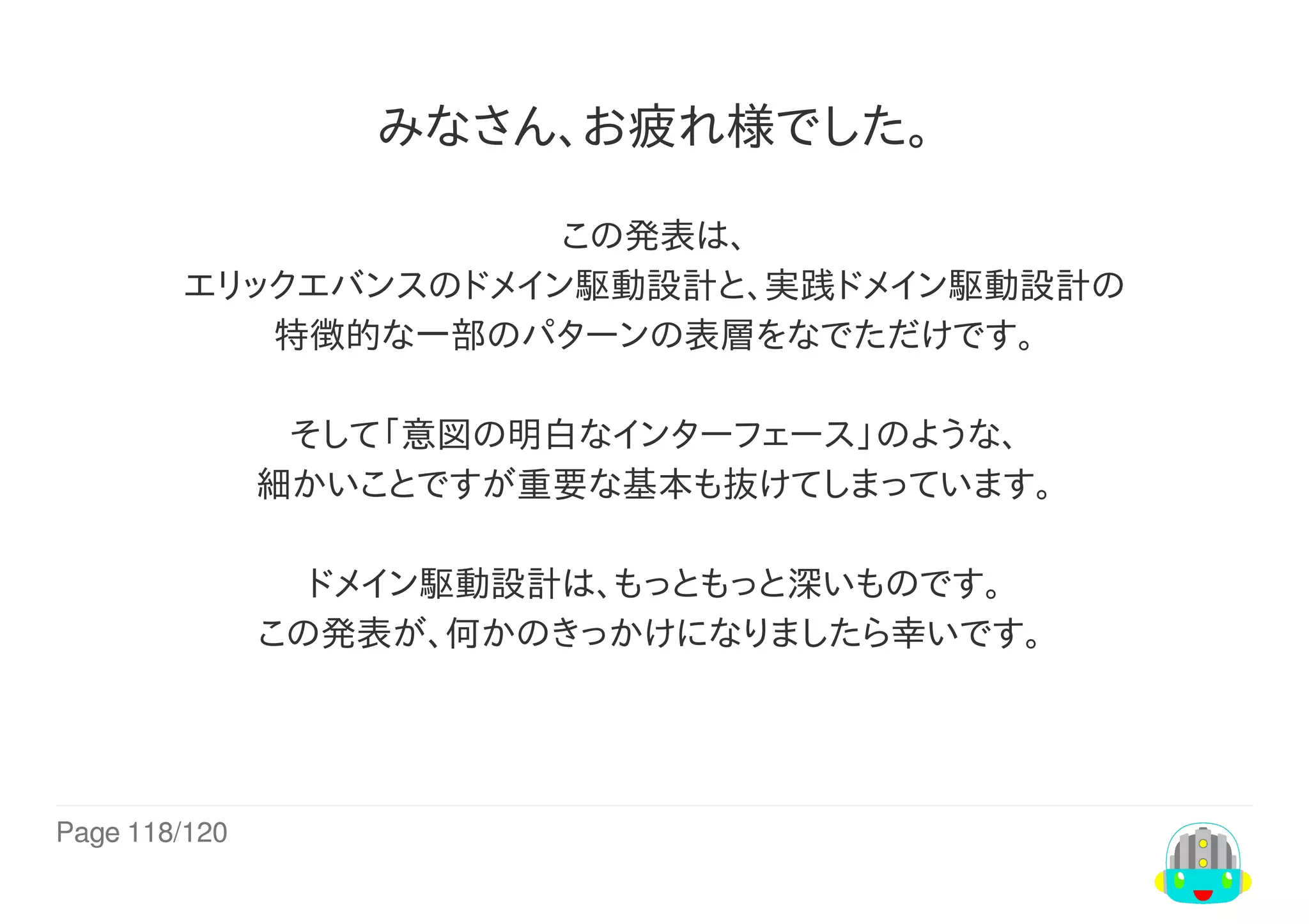 Page	118/120
みなさん、お疲れ様でした。
この発表は、
エリックエバンスのドメイン駆動設計と、実践ドメイン駆動設計の
特徴的な一部のパターンの表層をなでただけです。
そして「意図の明白なインターフェース」のような、
細かいことですが重要な基本も抜けてしまっています。
ドメイン駆動設計は、もっともっと深いものです。
この発表が、何かのきっかけになりましたら幸いです。	
 