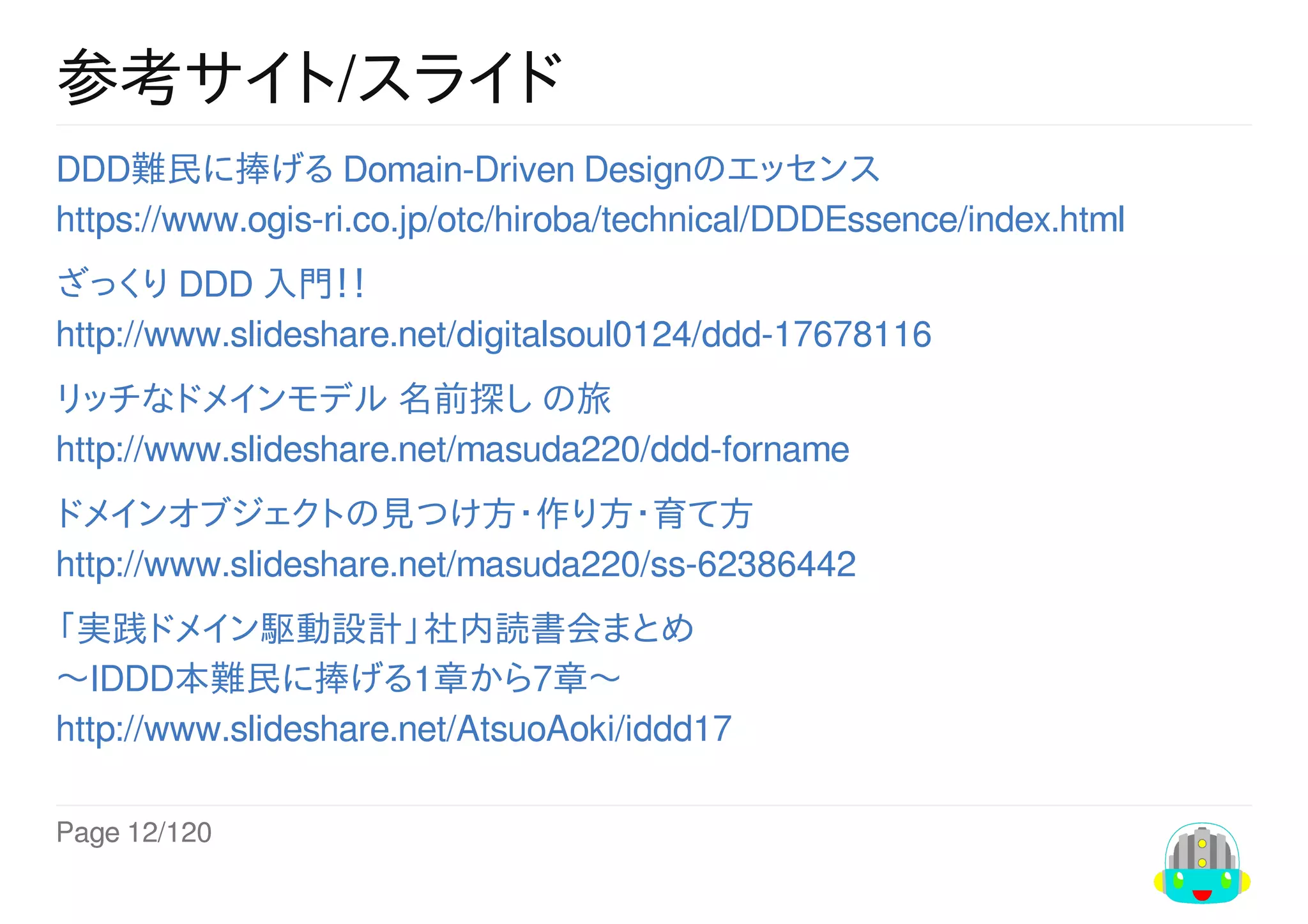 Page	12/120
参考サイト/スライド
DDD難民に捧げる	Domain-Driven	Designのエッセンス
https://www.ogis-ri.co.jp/otc/hiroba/technical/DDDEssence/index.html
ざっくり	DDD	入門！！
http://www.slideshare.net/digitalsoul0124/ddd-17678116
リッチなドメインモデル	名前探し	の旅
http://www.slideshare.net/masuda220/ddd-forname
ドメインオブジェクトの見つけ方・作り方・育て方
http://www.slideshare.net/masuda220/ss-62386442
「実践ドメイン駆動設計」社内読書会まとめ
〜IDDD本難民に捧げる1章から7章〜
http://www.slideshare.net/AtsuoAoki/iddd17
 
