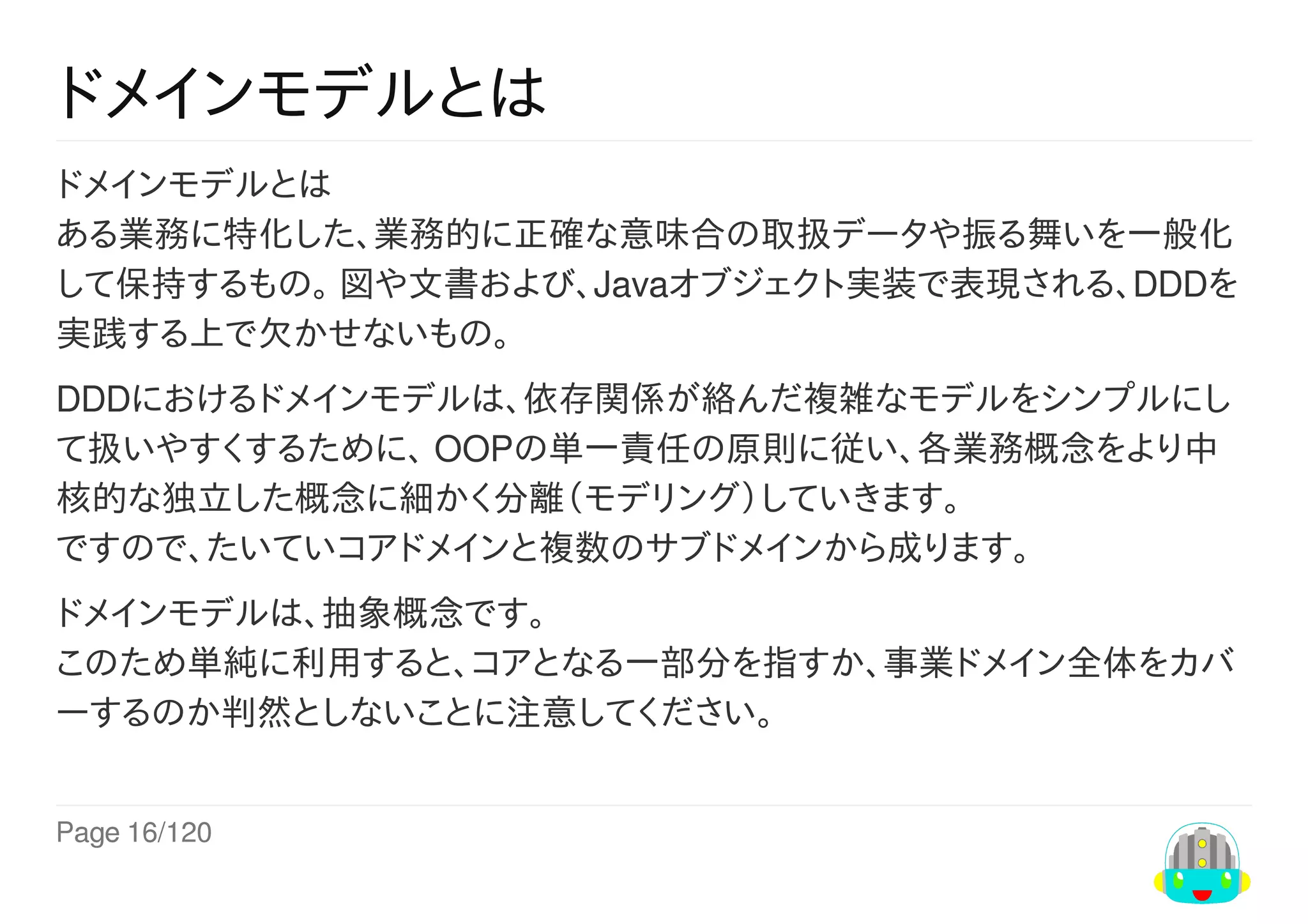 Page	16/120
ドメインモデルとは
ドメインモデルとは
ある業務に特化した、業務的に正確な意味合の取扱データや振る舞いを一般化
して保持するもの。	図や文書および、Javaオブジェクト実装で表現される、DDDを
実践する上で欠かせないもの。
DDDにおけるドメインモデルは、依存関係が絡んだ複雑なモデルをシンプルにし
て扱いやすくするために、	OOPの単一責任の原則に従い、各業務概念をより中
核的な独立した概念に細かく分離（モデリング）していきます。
ですので、たいていコアドメインと複数のサブドメインから成ります。
ドメインモデルは、抽象概念です。
このため単純に利用すると、コアとなる一部分を指すか、事業ドメイン全体をカバ
ーするのか判然としないことに注意してください。
 