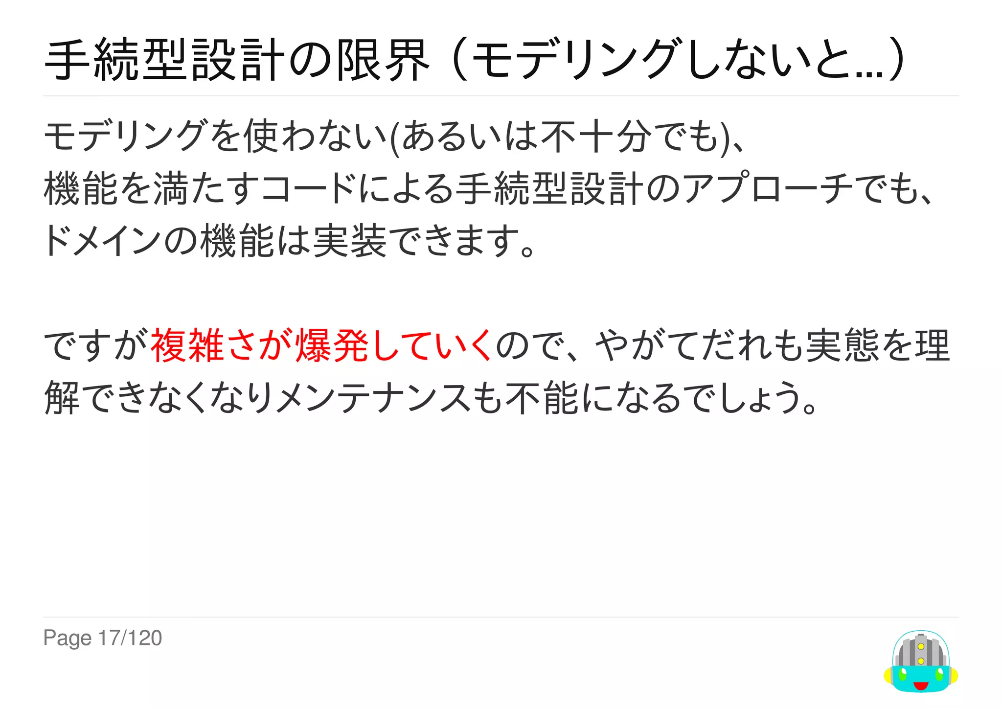 Page	17/120
手続型設計の限界	（モデリングしないと…）
モデリングを使わない(あるいは不十分でも)、
機能を満たすコードによる手続型設計のアプローチでも、
ドメインの機能は実装できます。	
ですが複雑さが爆発していくので、	やがてだれも実態を理
解できなくなりメンテナンスも不能になるでしょう。
 