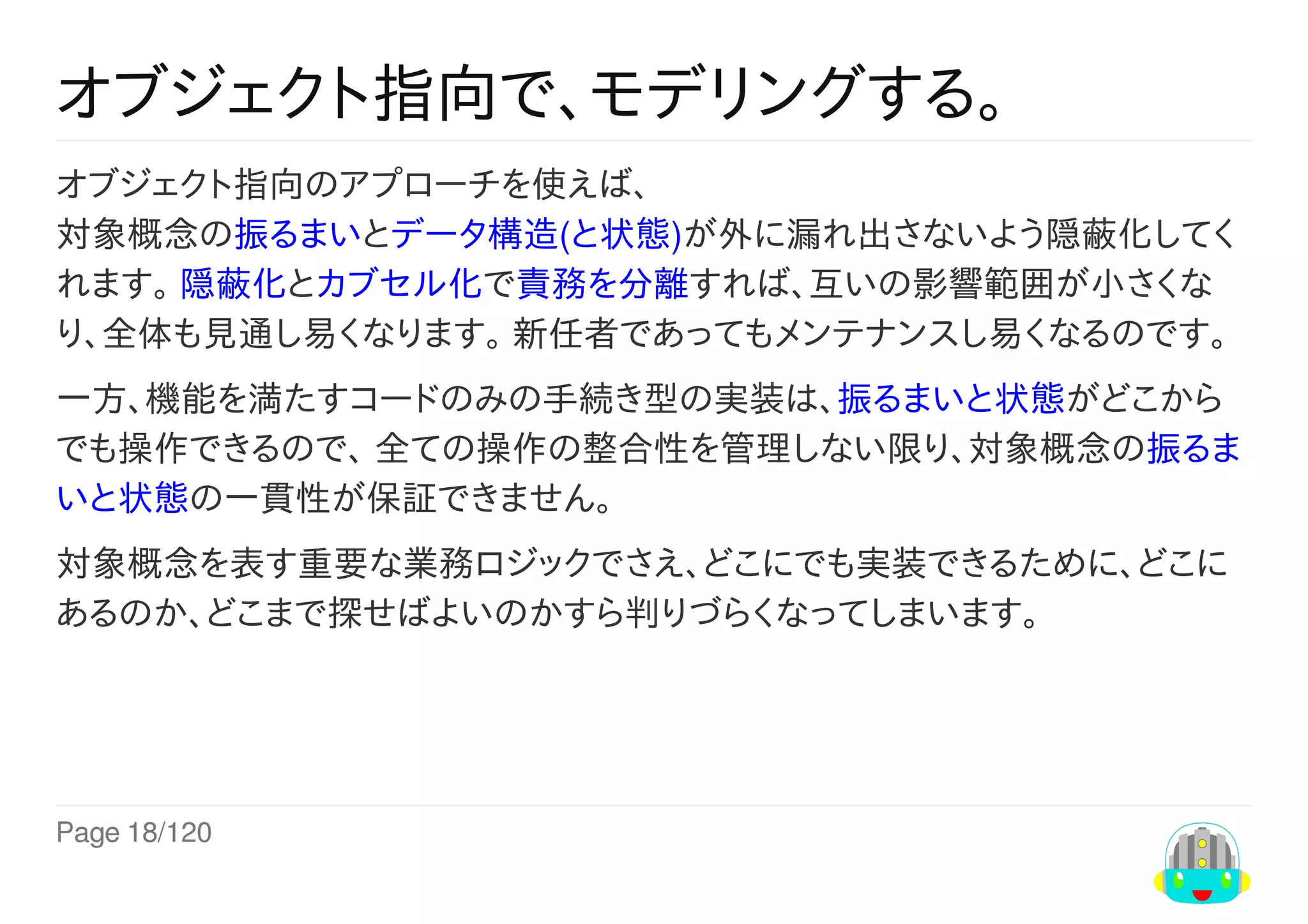 Page	18/120
オブジェクト指向で、モデリングする。
オブジェクト指向のアプローチを使えば、
対象概念の振るまいとデータ構造(と状態)が外に漏れ出さないよう隠蔽化してく
れます。	隠蔽化とカブセル化で責務を分離すれば、互いの影響範囲が小さくな
り、全体も見通し易くなります。	新任者であってもメンテナンスし易くなるのです。
一方、機能を満たすコードのみの手続き型の実装は、振るまいと状態がどこから
でも操作できるので、	全ての操作の整合性を管理しない限り、対象概念の振るま
いと状態の一貫性が保証できません。
対象概念を表す重要な業務ロジックでさえ、どこにでも実装できるために、どこに
あるのか、どこまで探せばよいのかすら判りづらくなってしまいます。
 
