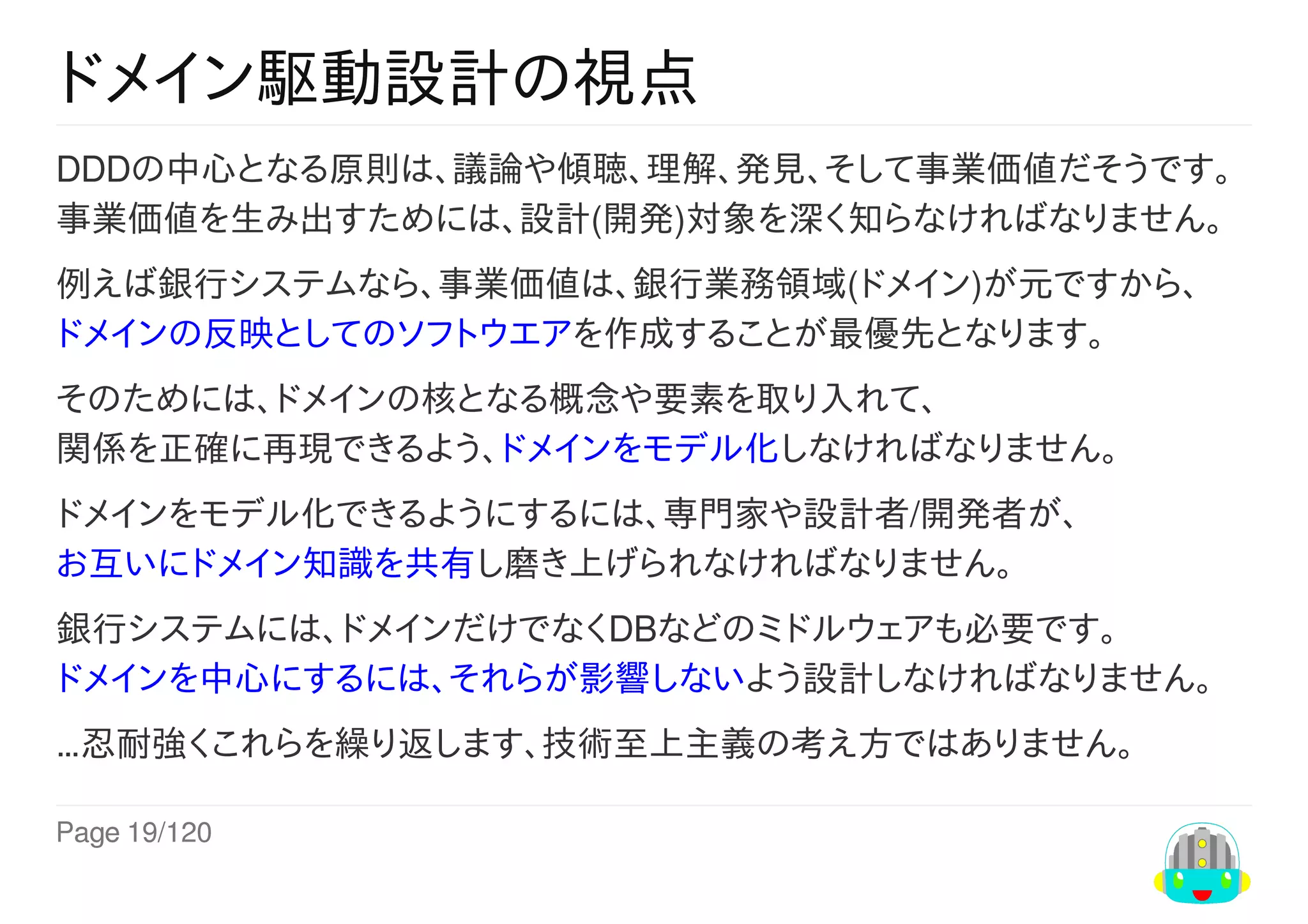 Page	19/120
ドメイン駆動設計の視点
DDDの中心となる原則は、議論や傾聴、理解、発見、そして事業価値だそうです。
事業価値を生み出すためには、設計(開発)対象を深く知らなければなりません。
例えば銀行システムなら、事業価値は、銀行業務領域(ドメイン)が元ですから、
ドメインの反映としてのソフトウエアを作成することが最優先となります。
そのためには、ドメインの核となる概念や要素を取り入れて、
関係を正確に再現できるよう、ドメインをモデル化しなければなりません。
ドメインをモデル化できるようにするには、専門家や設計者/開発者が、
お互いにドメイン知識を共有し磨き上げられなければなりません。
銀行システムには、ドメインだけでなくDBなどのミドルウェアも必要です。
ドメインを中心にするには、それらが影響しないよう設計しなければなりません。
…忍耐強くこれらを繰り返します、技術至上主義の考え方ではありません。
 