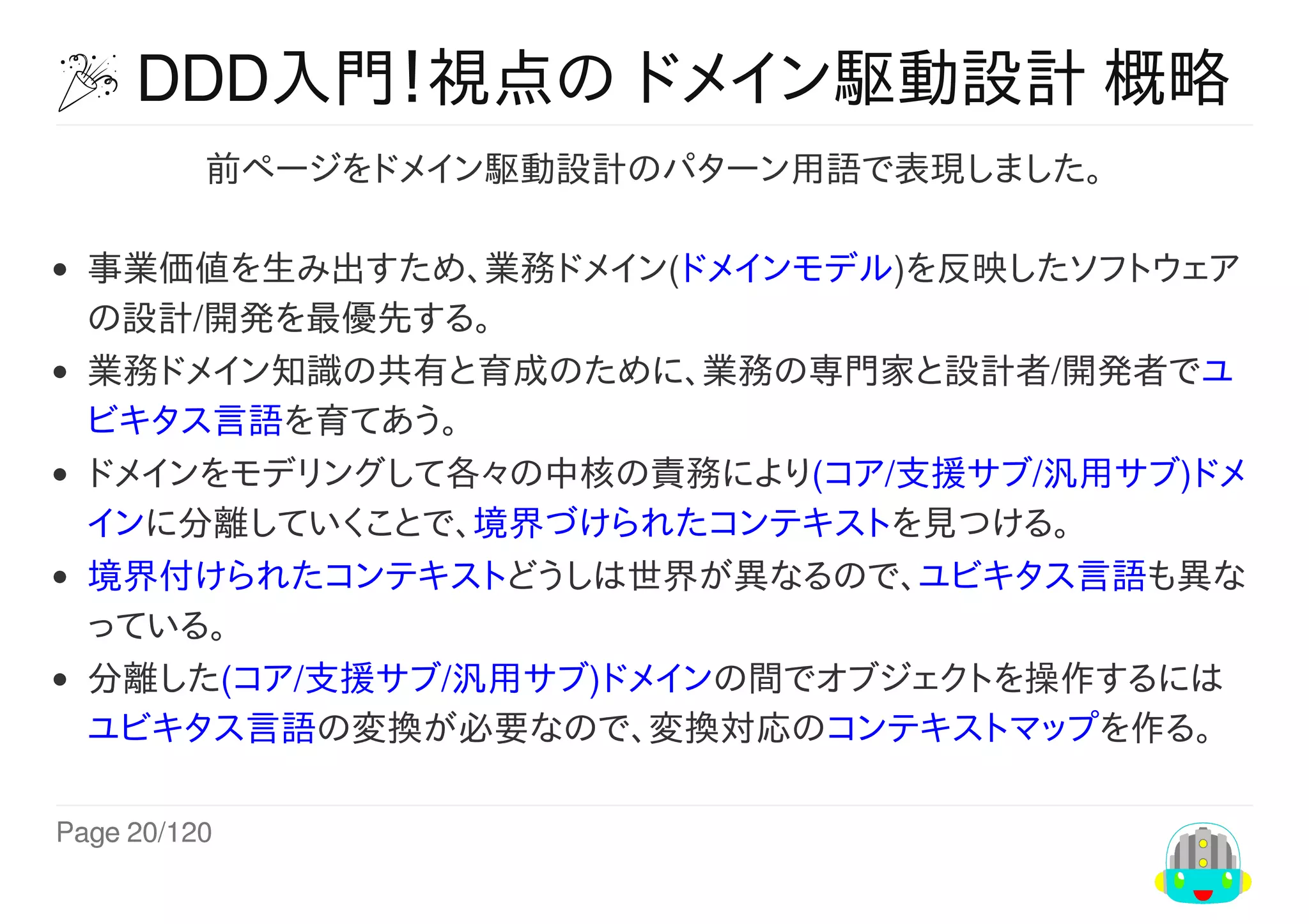 Page	20/120
	DDD入門！視点の	ドメイン駆動設計	概略
前ページをドメイン駆動設計のパターン用語で表現しました。
事業価値を生み出すため、業務ドメイン(ドメインモデル)を反映したソフトウェア
の設計/開発を最優先する。
業務ドメイン知識の共有と育成のために、業務の専門家と設計者/開発者でユ
ビキタス言語を育てあう。
ドメインをモデリングして各々の中核の責務により(コア/支援サブ/汎用サブ)ドメ
インに分離していくことで、境界づけられたコンテキストを見つける。
境界付けられたコンテキストどうしは世界が異なるので、ユビキタス言語も異な
っている。
分離した(コア/支援サブ/汎用サブ)ドメインの間でオブジェクトを操作するには
ユビキタス言語の変換が必要なので、変換対応のコンテキストマップを作る。
 