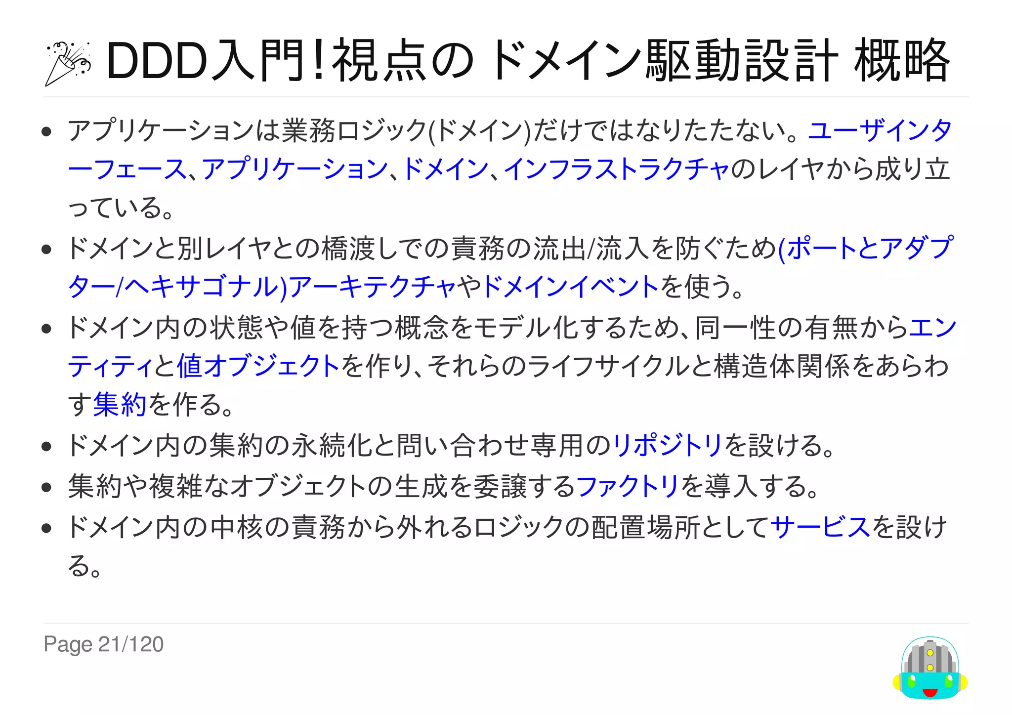 Page	21/120
	DDD入門！視点の	ドメイン駆動設計	概略
アプリケーションは業務ロジック(ドメイン)だけではなりたたない。	ユーザインタ
ーフェース、アプリケーション、ドメイン、インフラストラクチャのレイヤから成り立
っている。
ドメインと別レイヤとの橋渡しでの責務の流出/流入を防ぐため(ポートとアダプ
ター/ヘキサゴナル)アーキテクチャやドメインイベントを使う。
ドメイン内の状態や値を持つ概念をモデル化するため、同一性の有無からエン
ティティと値オブジェクトを作り、それらのライフサイクルと構造体関係をあらわ
す集約を作る。
ドメイン内の集約の永続化と問い合わせ専用のリポジトリを設ける。
集約や複雑なオブジェクトの生成を委譲するファクトリを導入する。
ドメイン内の中核の責務から外れるロジックの配置場所としてサービスを設け
る。
 
