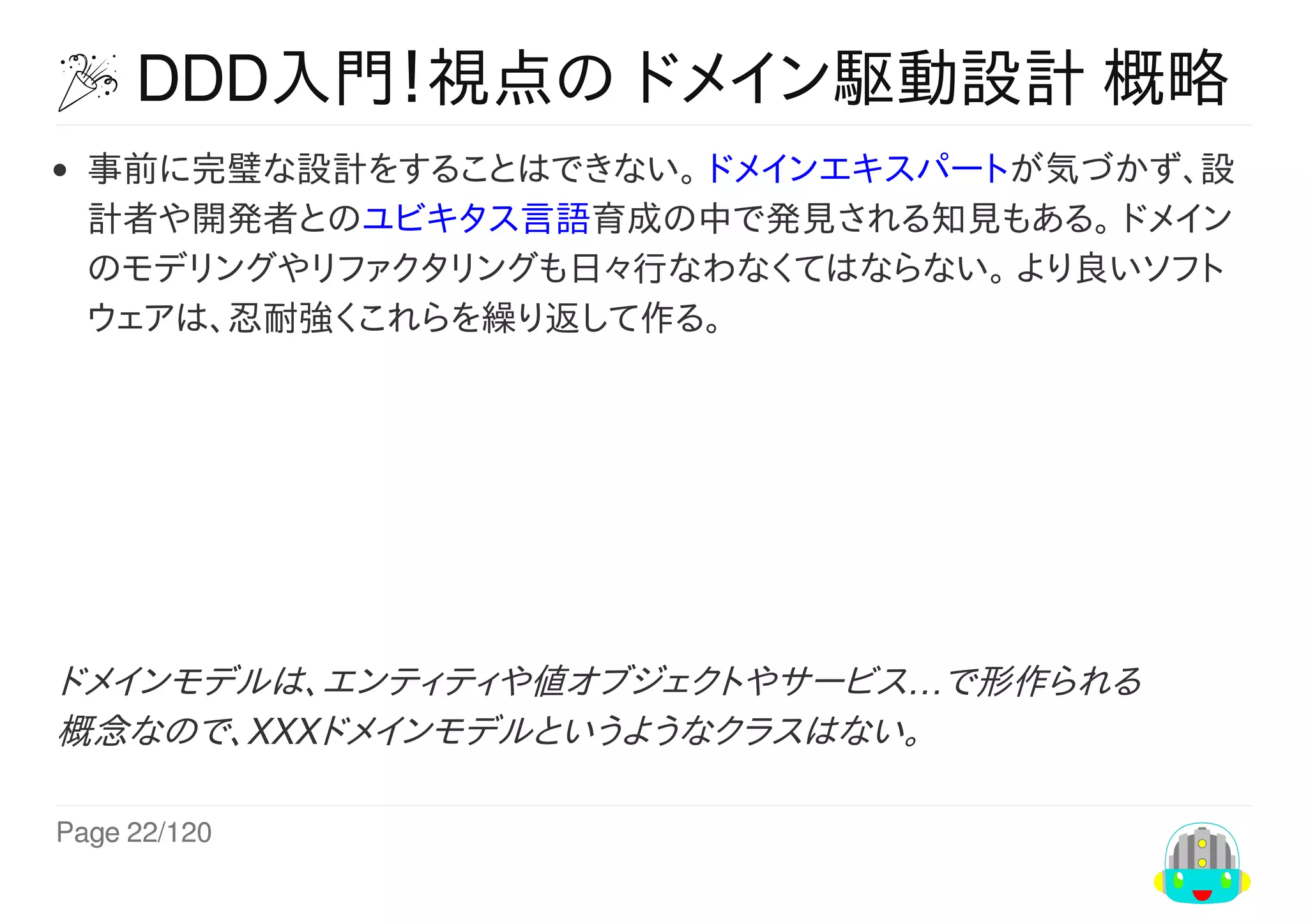 Page	22/120
	DDD入門！視点の	ドメイン駆動設計	概略
事前に完璧な設計をすることはできない。	ドメインエキスパートが気づかず、設
計者や開発者とのユビキタス言語育成の中で発見される知見もある。	ドメイン
のモデリングやリファクタリングも日々行なわなくてはならない。	より良いソフト
ウェアは、忍耐強くこれらを繰り返して作る。
ドメインモデルは、エンティティや値オブジェクトやサービス…で形作られる
概念なので、XXXドメインモデルというようなクラスはない。
 