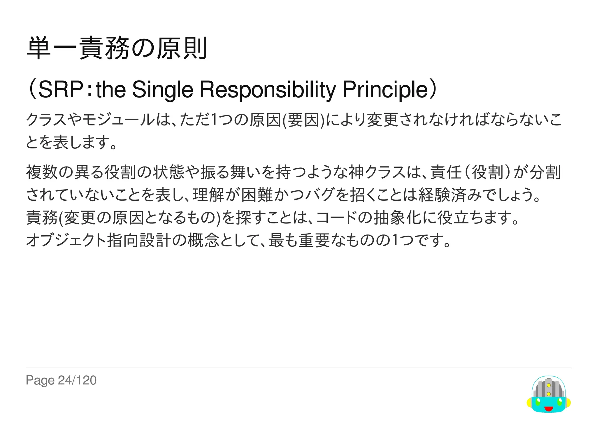 Page	24/120
単一責務の原則
（SRP：the	Single	Responsibility	Principle）
クラスやモジュールは、ただ１つの原因(要因)により変更されなければならないこ
とを表します。
複数の異る役割の状態や振る舞いを持つような神クラスは、責任（役割）が分割
されていないことを表し、理解が困難かつバグを招くことは経験済みでしょう。
責務(変更の原因となるもの)を探すことは、コードの抽象化に役立ちます。
オブジェクト指向設計の概念として、最も重要なものの１つです。
 