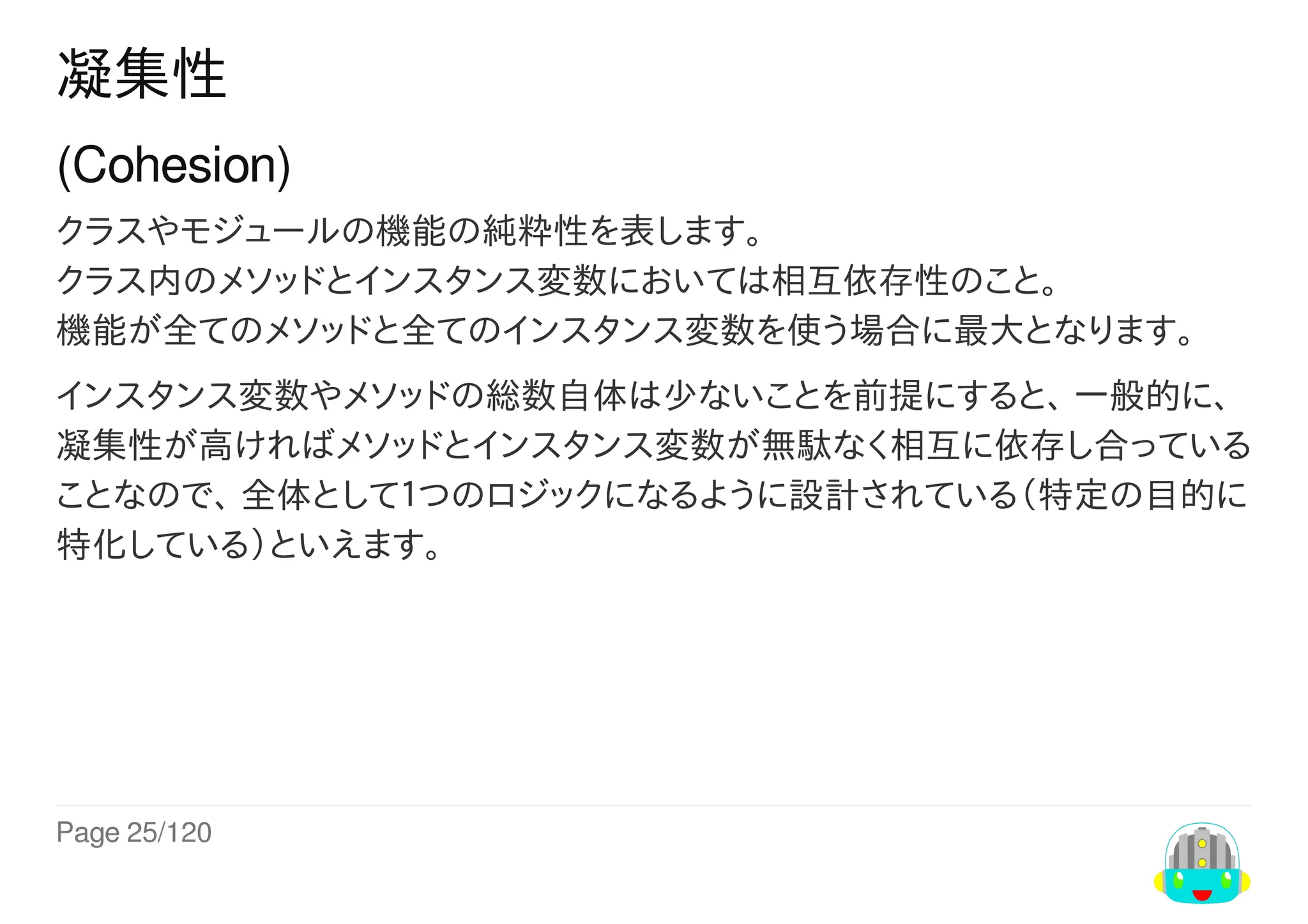 Page	25/120
凝集性
(Cohesion)
クラスやモジュールの機能の純粋性を表します。
クラス内のメソッドとインスタンス変数においては相互依存性のこと。
機能が全てのメソッドと全てのインスタンス変数を使う場合に最大となります。
インスタンス変数やメソッドの総数自体は少ないことを前提にすると、	一般的に、
凝集性が高ければメソッドとインスタンス変数が無駄なく相互に依存し合っている
ことなので、	全体として１つのロジックになるように設計されている（特定の目的に
特化している）といえます。
 