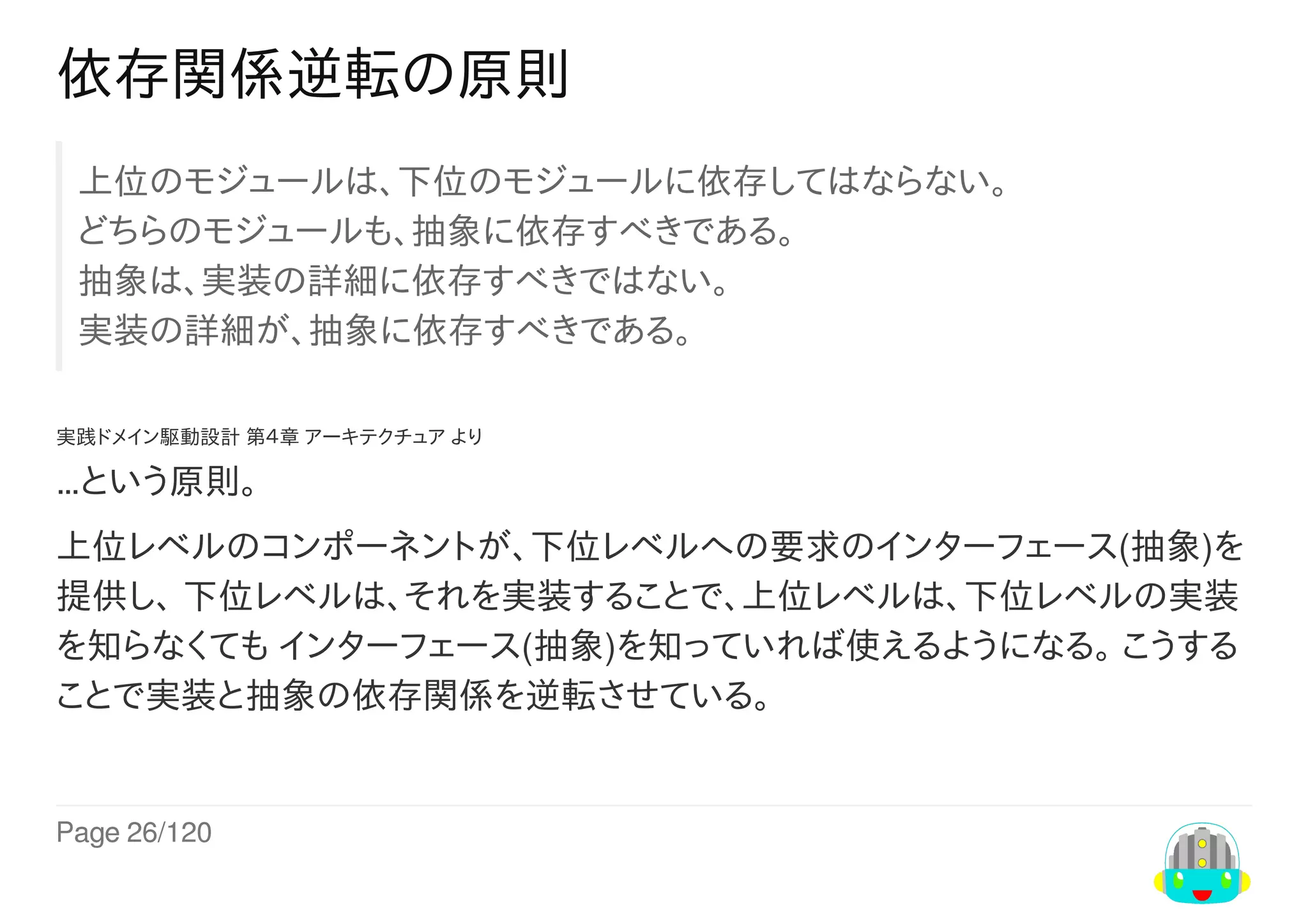 Page	26/120
依存関係逆転の原則
上位のモジュールは、下位のモジュールに依存してはならない。
どちらのモジュールも、抽象に依存すべきである。
抽象は、実装の詳細に依存すべきではない。
実装の詳細が、抽象に依存すべきである。
実践ドメイン駆動設計	第４章	アーキテクチュア	より
…という原則。
上位レベルのコンポーネントが、下位レベルへの要求のインターフェース(抽象)を
提供し、	下位レベルは、それを実装することで、上位レベルは、下位レベルの実装
を知らなくても	インターフェース(抽象)を知っていれば使えるようになる。	こうする
ことで実装と抽象の依存関係を逆転させている。
 