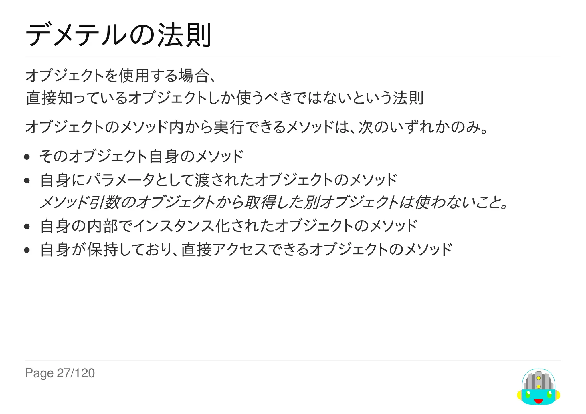 Page	27/120
デメテルの法則
オブジェクトを使用する場合、
直接知っているオブジェクトしか使うべきではないという法則
オブジェクトのメソッド内から実行できるメソッドは、次のいずれかのみ。
そのオブジェクト自身のメソッド
自身にパラメータとして渡されたオブジェクトのメソッド
メソッド引数のオブジェクトから取得した別オブジェクトは使わないこと。
自身の内部でインスタンス化されたオブジェクトのメソッド
自身が保持しており、直接アクセスできるオブジェクトのメソッド
 
