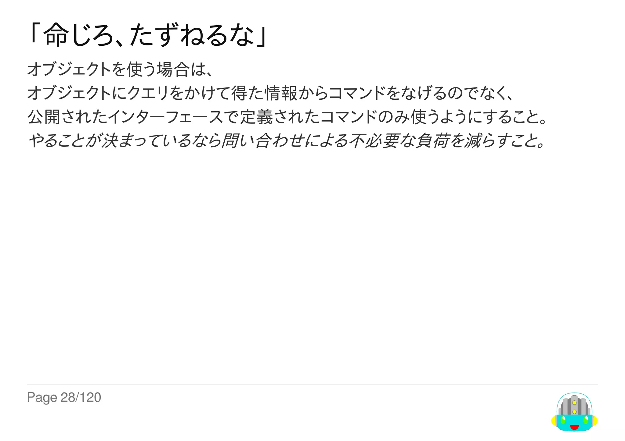 Page	28/120
「命じろ、たずねるな」
オブジェクトを使う場合は、
オブジェクトにクエリをかけて得た情報からコマンドをなげるのでなく、
公開されたインターフェースで定義されたコマンドのみ使うようにすること。
やることが決まっているなら問い合わせによる不必要な負荷を減らすこと。
 