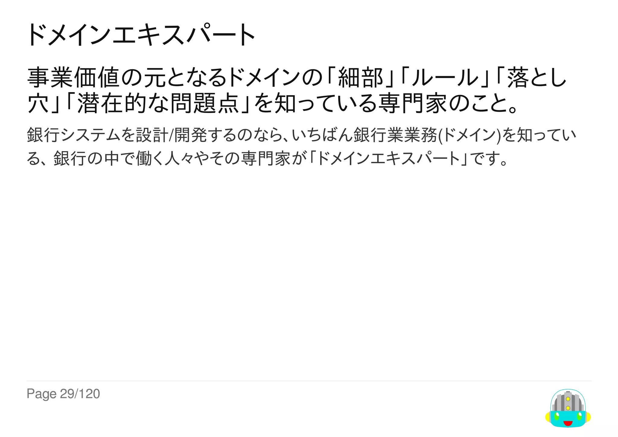 Page	29/120
ドメインエキスパート
事業価値の元となるドメインの「細部」「ルール」「落とし
穴」「潜在的な問題点」を知っている専門家のこと。
銀行システムを設計/開発するのなら、いちばん銀行業業務(ドメイン)を知ってい
る、	銀行の中で働く人々やその専門家が「ドメインエキスパート」です。
 