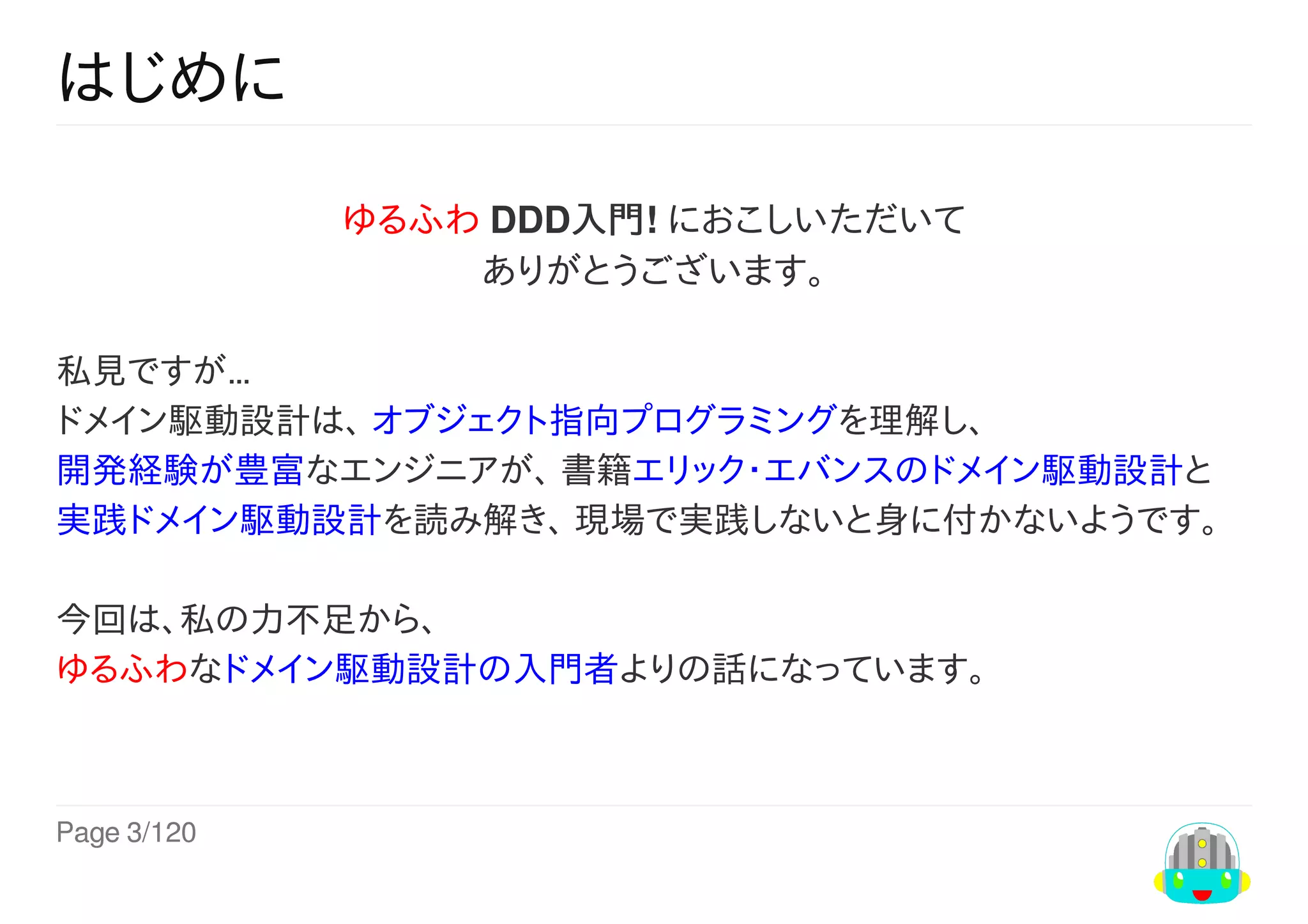 Page	3/120
はじめに
ゆるふわ	DDD入門!	におこしいただいて
ありがとうございます。
私見ですが…
ドメイン駆動設計は、	オブジェクト指向プログラミングを理解し、
開発経験が豊富なエンジニアが、	書籍エリック・エバンスのドメイン駆動設計と
実践ドメイン駆動設計を読み解き、	現場で実践しないと身に付かないようです。	
今回は、私の力不足から、
ゆるふわなドメイン駆動設計の入門者よりの話になっています。	
 