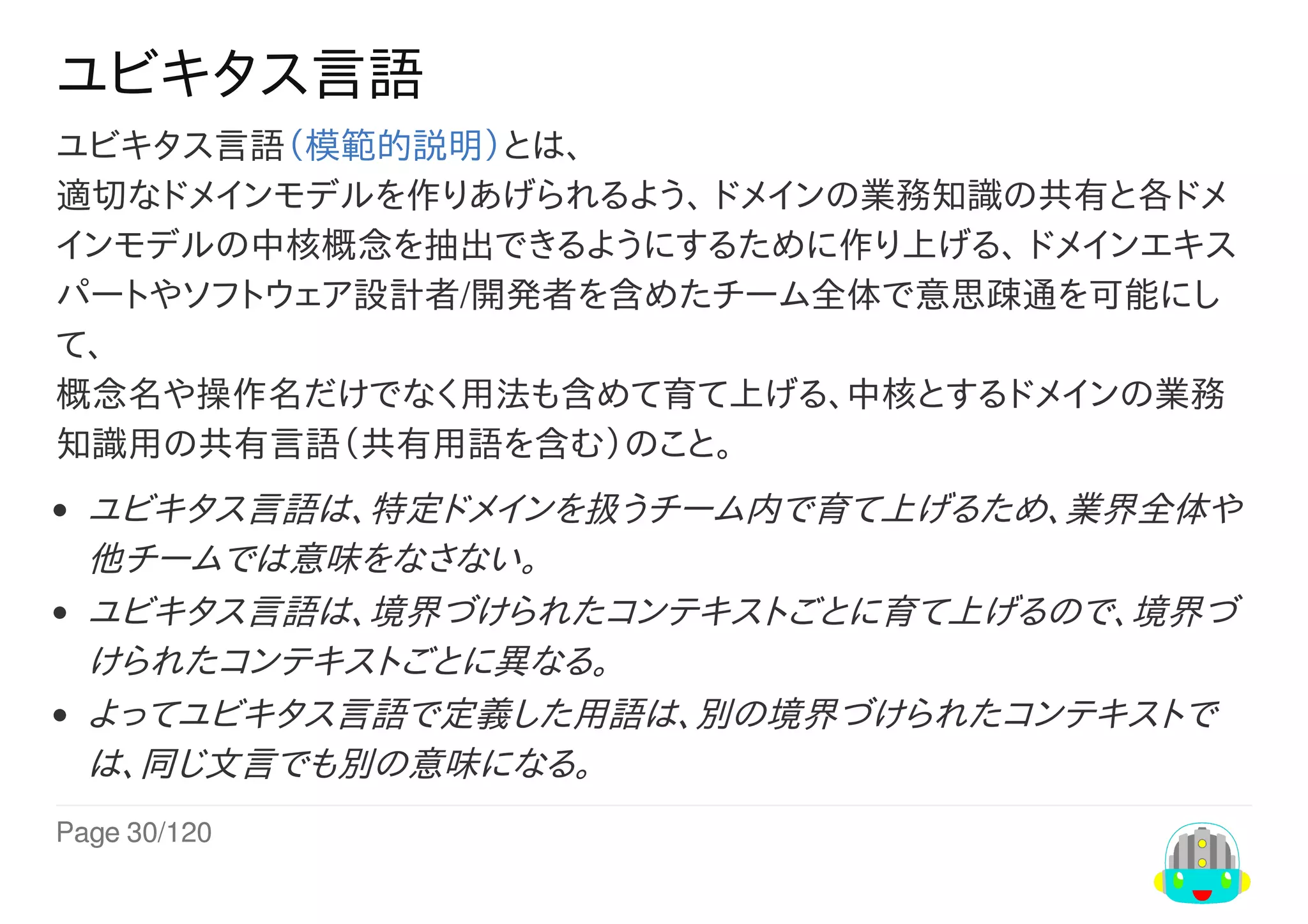 Page	30/120
ユビキタス言語
ユビキタス言語（模範的説明）とは、
適切なドメインモデルを作りあげられるよう、	ドメインの業務知識の共有と各ドメ
インモデルの中核概念を抽出できるようにするために作り上げる、	ドメインエキス
パートやソフトウェア設計者/開発者を含めたチーム全体で意思疎通を可能にし
て、
概念名や操作名だけでなく用法も含めて育て上げる、中核とするドメインの業務
知識用の共有言語（共有用語を含む）のこと。
ユビキタス言語は、特定ドメインを扱うチーム内で育て上げるため、業界全体や
他チームでは意味をなさない。
ユビキタス言語は、境界づけられたコンテキストごとに育て上げるので、境界づ
けられたコンテキストごとに異なる。
よってユビキタス言語で定義した用語は、別の境界づけられたコンテキストで
は、同じ文言でも別の意味になる。
 