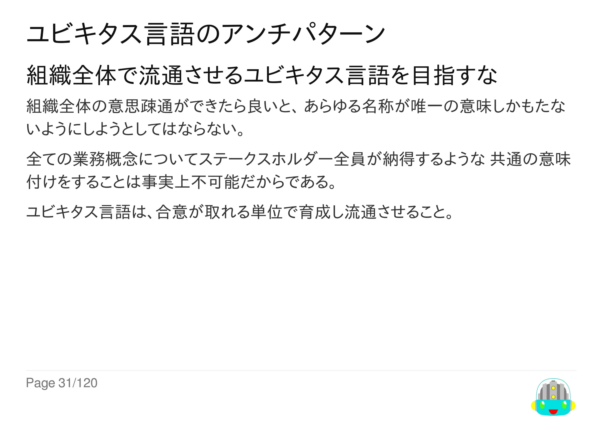 Page	31/120
ユビキタス言語のアンチパターン
組織全体で流通させるユビキタス言語を目指すな
組織全体の意思疎通ができたら良いと、	あらゆる名称が唯一の意味しかもたな
いようにしようとしてはならない。
全ての業務概念についてステークスホルダー全員が納得するような	共通の意味
付けをすることは事実上不可能だからである。
ユビキタス言語は、合意が取れる単位で育成し流通させること。
 