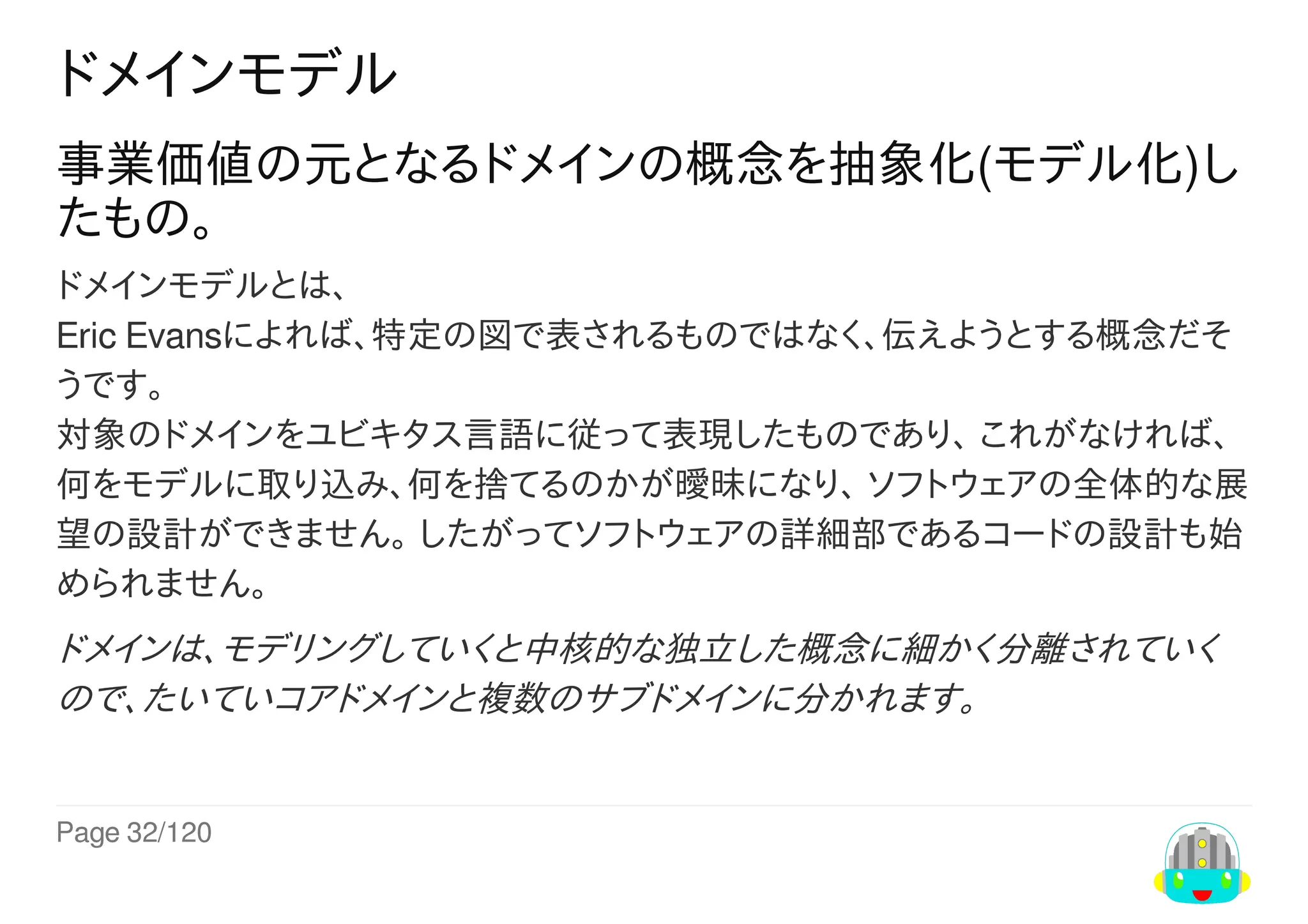 Page	32/120
ドメインモデル
事業価値の元となるドメインの概念を抽象化(モデル化)し
たもの。
ドメインモデルとは、
Eric	Evansによれば、特定の図で表されるものではなく、伝えようとする概念だそ
うです。
対象のドメインをユビキタス言語に従って表現したものであり、	これがなければ、
何をモデルに取り込み、何を捨てるのかが曖昧になり、	ソフトウェアの全体的な展
望の設計ができません。	したがってソフトウェアの詳細部であるコードの設計も始
められません。
ドメインは、モデリングしていくと中核的な独立した概念に細かく分離されていく
ので、たいていコアドメインと複数のサブドメインに分かれます。
 