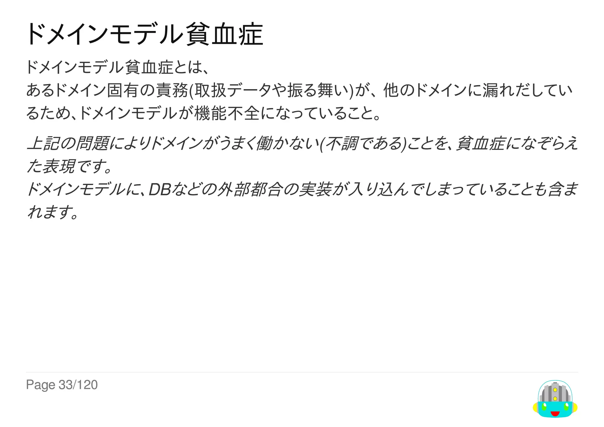 Page	33/120
ドメインモデル貧血症
ドメインモデル貧血症とは、
あるドメイン固有の責務(取扱データや振る舞い)が、	他のドメインに漏れだしてい
るため、ドメインモデルが機能不全になっていること。
上記の問題によりドメインがうまく働かない(不調である)ことを、貧血症になぞらえ
た表現です。
ドメインモデルに、DBなどの外部都合の実装が入り込んでしまっていることも含ま
れます。
 
