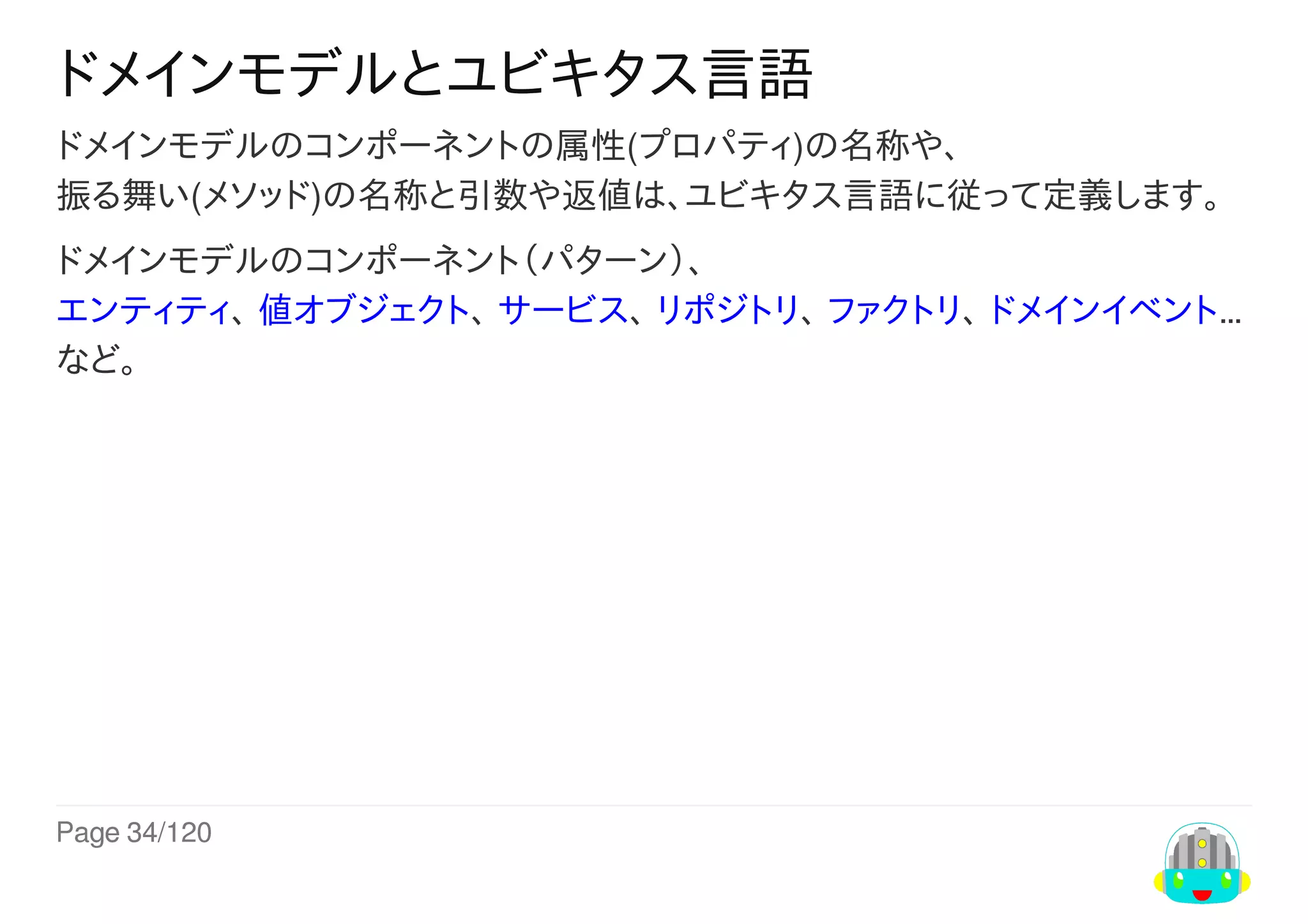 Page	34/120
ドメインモデルとユビキタス言語
ドメインモデルのコンポーネントの属性(プロパティ)の名称や、
振る舞い(メソッド)の名称と引数や返値は、ユビキタス言語に従って定義します。
ドメインモデルのコンポーネント（パターン）、
エンティティ、	値オブジェクト、	サービス、	リポジトリ、	ファクトリ、	ドメインイベント…
など。
 
