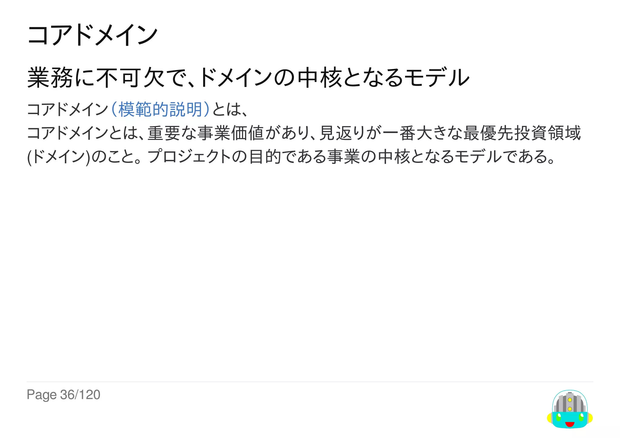 Page	36/120
コアドメイン
業務に不可欠で、ドメインの中核となるモデル
コアドメイン（模範的説明）とは、
コアドメインとは、重要な事業価値があり、見返りが一番大きな最優先投資領域
(ドメイン)のこと。	プロジェクトの目的である事業の中核となるモデルである。
 