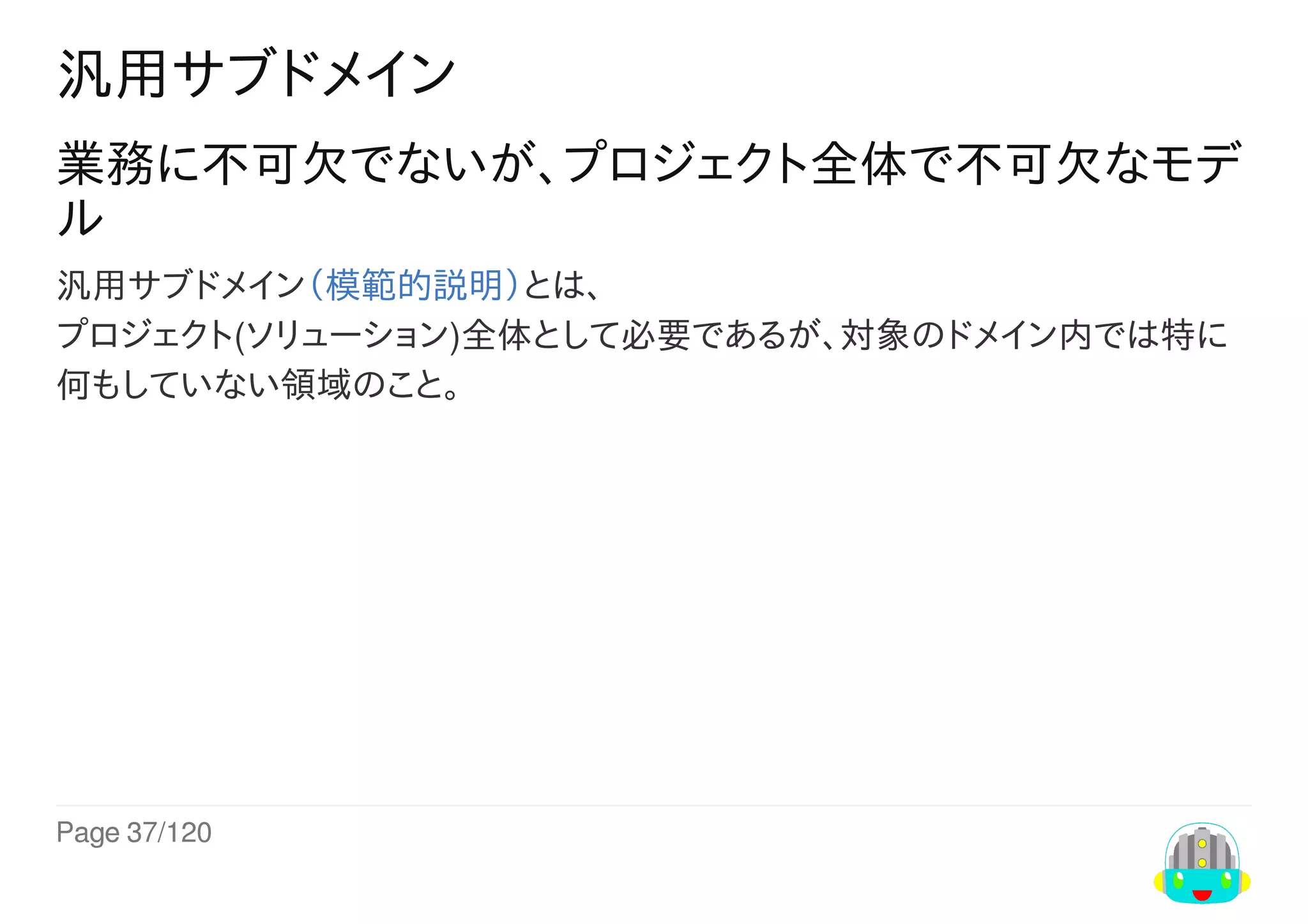 Page	37/120
汎用サブドメイン
業務に不可欠でないが、プロジェクト全体で不可欠なモデ
ル
汎用サブドメイン（模範的説明）とは、
プロジェクト(ソリューション)全体として必要であるが、対象のドメイン内では特に
何もしていない領域のこと。
 