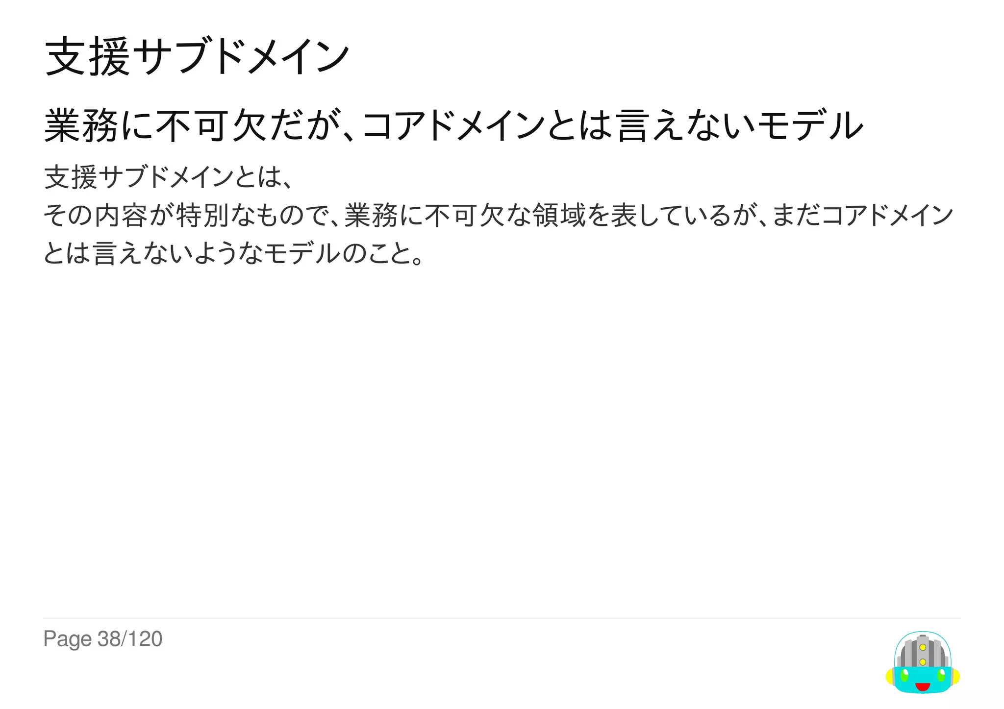 Page	38/120
支援サブドメイン
業務に不可欠だが、コアドメインとは言えないモデル
支援サブドメインとは、
その内容が特別なもので、業務に不可欠な領域を表しているが、まだコアドメイン
とは言えないようなモデルのこと。
 