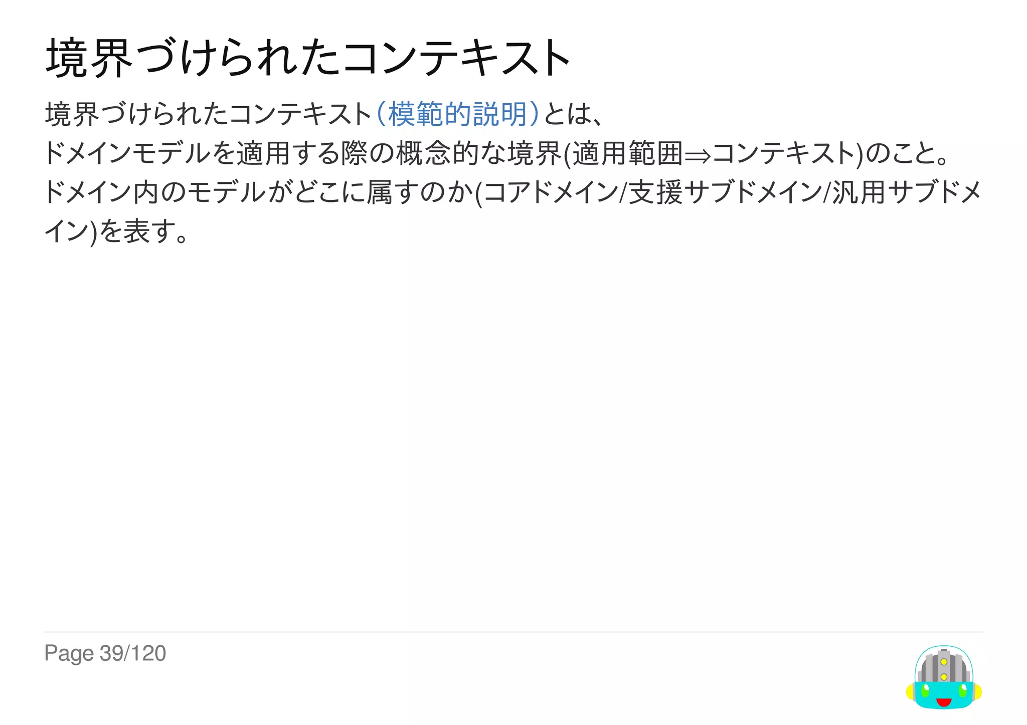 Page	39/120
境界づけられたコンテキスト
境界づけられたコンテキスト（模範的説明）とは、
ドメインモデルを適用する際の概念的な境界(適用範囲⇒コンテキスト)のこと。
ドメイン内のモデルがどこに属すのか(コアドメイン/支援サブドメイン/汎用サブドメ
イン)を表す。
 