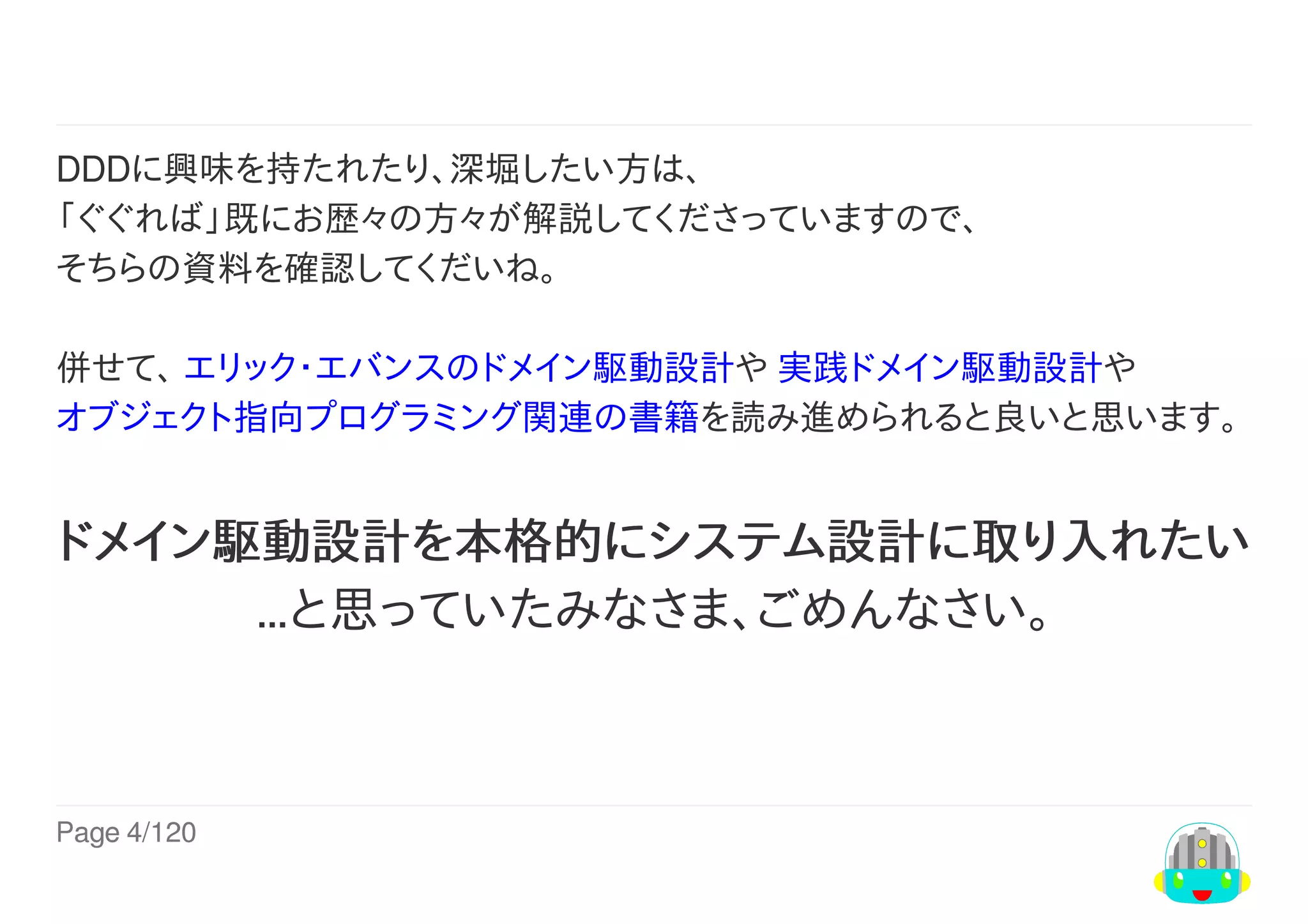Page	4/120
	
DDDに興味を持たれたり、深堀したい方は、
「ぐぐれば」既にお歴々の方々が解説してくださっていますので、
そちらの資料を確認してくだいね。
併せて、	エリック・エバンスのドメイン駆動設計や	実践ドメイン駆動設計や
オブジェクト指向プログラミング関連の書籍を読み進められると良いと思います。	
ドメイン駆動設計を本格的にシステム設計に取り入れたい
…と思っていたみなさま、ごめんなさい。
 