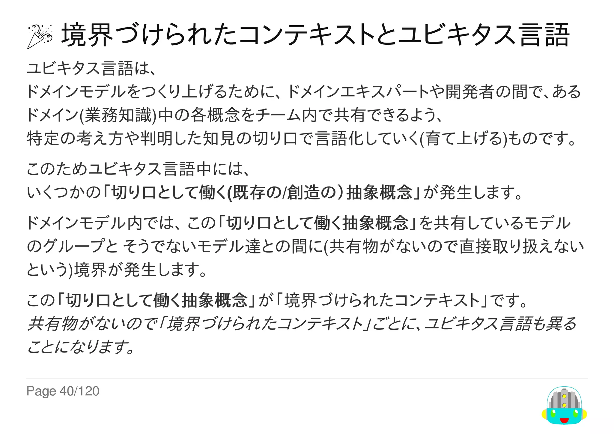 Page	40/120
	境界づけられたコンテキストとユビキタス言語
ユビキタス言語は、
ドメインモデルをつくり上げるために、	ドメインエキスパートや開発者の間で、ある
ドメイン(業務知識)中の各概念をチーム内で共有できるよう、
特定の考え方や判明した知見の切り口で言語化していく(育て上げる)ものです。
このためユビキタス言語中には、
いくつかの「切り口として働く(既存の/創造の）抽象概念」が発生します。
ドメインモデル内では、	この「切り口として働く抽象概念」を共有しているモデル
のグループと	そうでないモデル達との間に(共有物がないので直接取り扱えない
という)境界が発生します。
この「切り口として働く抽象概念」が「境界づけられたコンテキスト」です。
共有物がないので「境界づけられたコンテキスト」ごとに、ユビキタス言語も異る
ことになります。
 