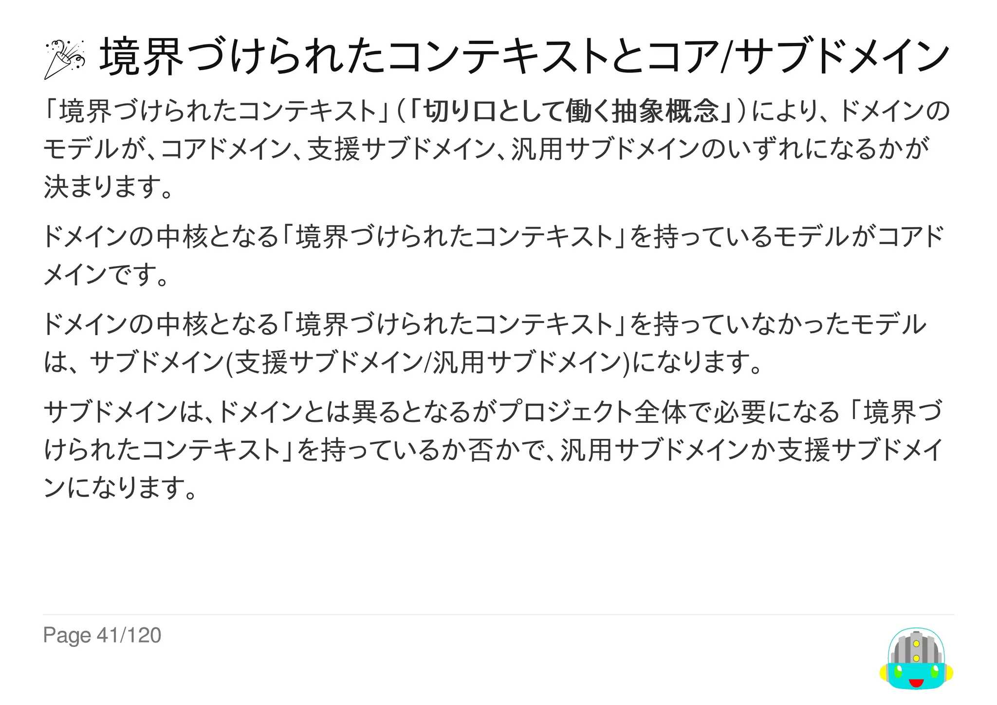 Page	41/120
	境界づけられたコンテキストとコア/サブドメイン
「境界づけられたコンテキスト」（「切り口として働く抽象概念」）により、	ドメインの
モデルが、コアドメイン、支援サブドメイン、汎用サブドメインのいずれになるかが
決まります。
ドメインの中核となる「境界づけられたコンテキスト」を持っているモデルがコアド
メインです。
ドメインの中核となる「境界づけられたコンテキスト」を持っていなかったモデル
は、	サブドメイン(支援サブドメイン/汎用サブドメイン)になります。
サブドメインは、ドメインとは異るとなるがプロジェクト全体で必要になる	「境界づ
けられたコンテキスト」を持っているか否かで、汎用サブドメインか支援サブドメイ
ンになります。
 