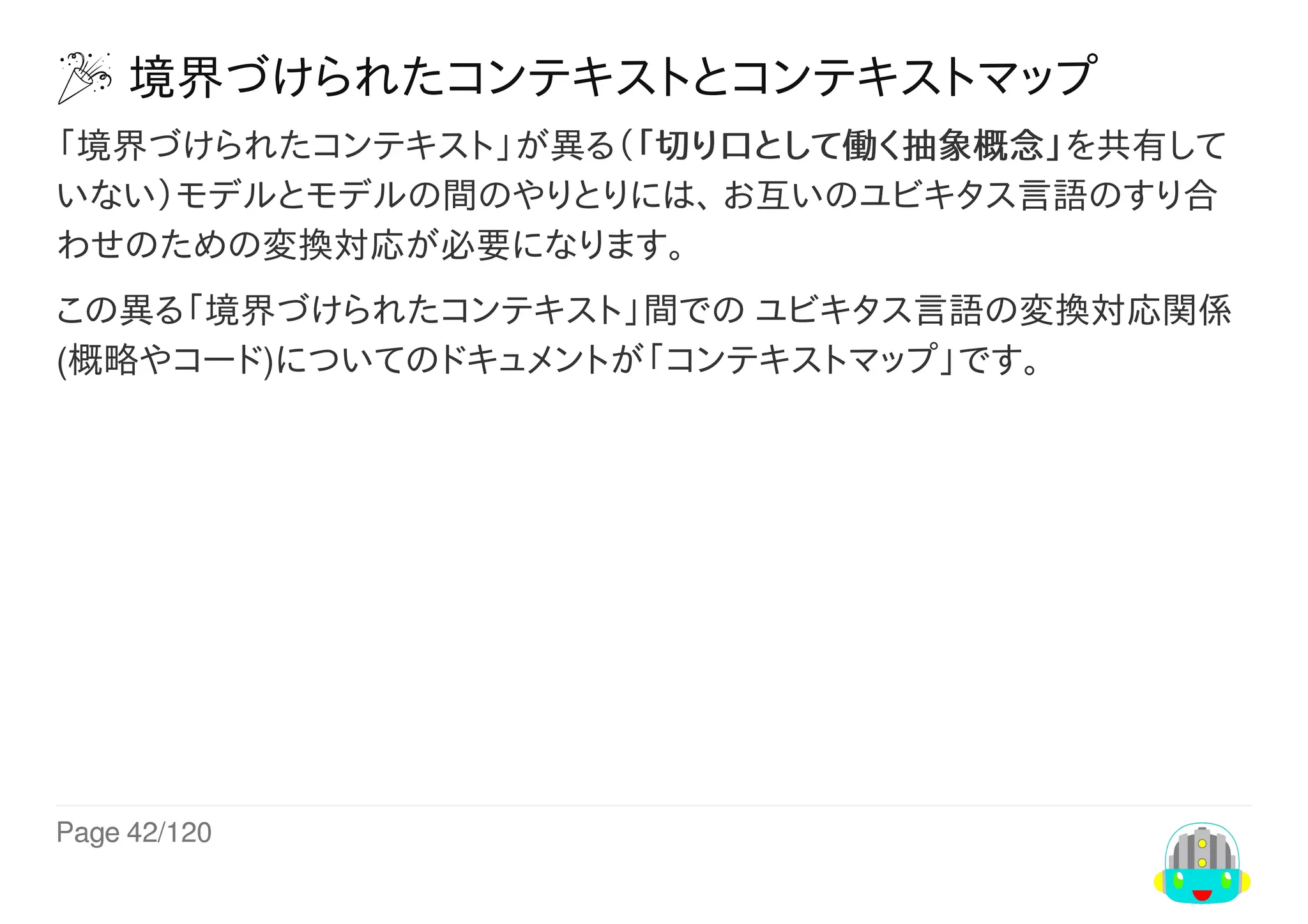 Page	42/120
	境界づけられたコンテキストとコンテキストマップ
「境界づけられたコンテキスト」が異る（「切り口として働く抽象概念」を共有して
いない）モデルとモデルの間のやりとりには、	お互いのユビキタス言語のすり合
わせのための変換対応が必要になります。
この異る「境界づけられたコンテキスト」間での	ユビキタス言語の変換対応関係
(概略やコード)についてのドキュメントが「コンテキストマップ」です。
 