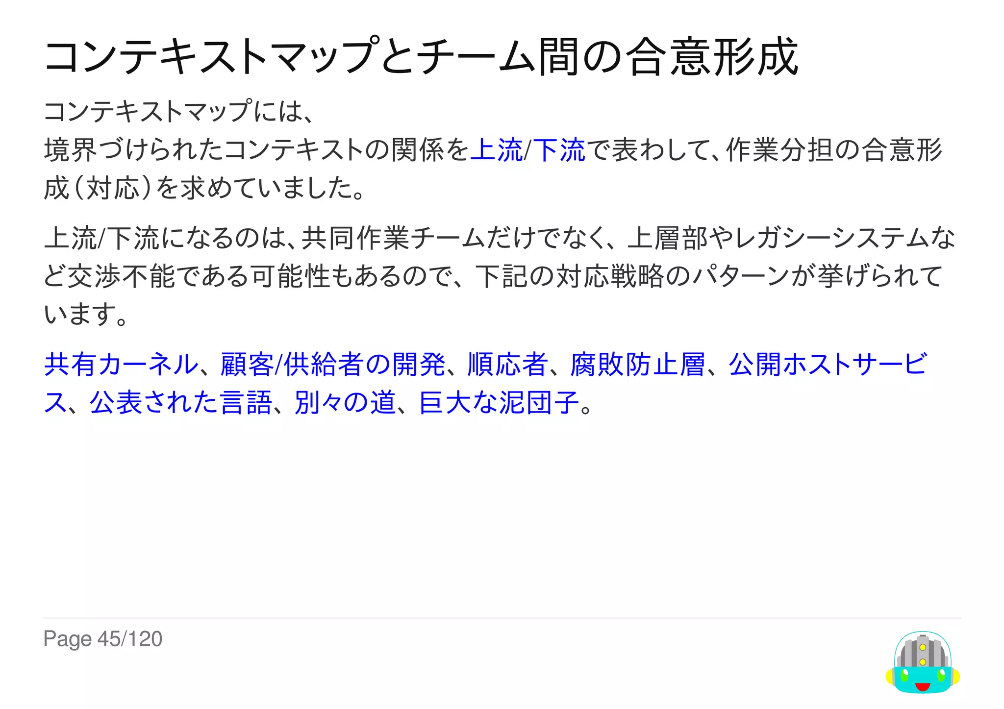 Page	45/120
コンテキストマップとチーム間の合意形成
コンテキストマップには、
境界づけられたコンテキストの関係を上流/下流で表わして、作業分担の合意形
成（対応）を求めていました。
上流/下流になるのは、共同作業チームだけでなく、	上層部やレガシーシステムな
ど交渉不能である可能性もあるので、	下記の対応戦略のパターンが挙げられて
います。
共有カーネル、	顧客/供給者の開発、	順応者、	腐敗防止層、	公開ホストサービ
ス、	公表された言語、	別々の道、	巨大な泥団子。
 