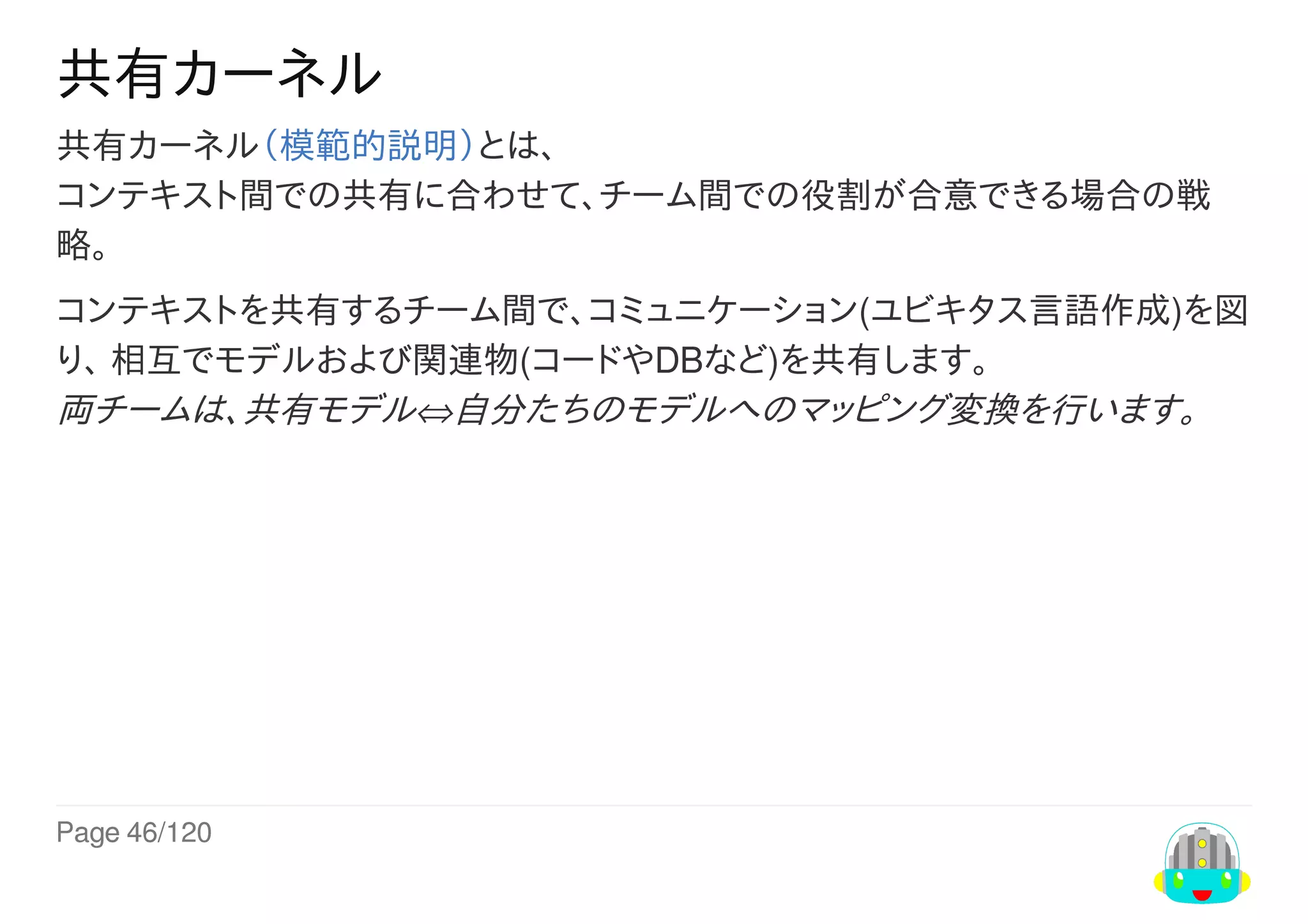 Page	46/120
共有カーネル
共有カーネル（模範的説明）とは、
コンテキスト間での共有に合わせて、チーム間での役割が合意できる場合の戦
略。
コンテキストを共有するチーム間で、コミュニケーション(ユビキタス言語作成)を図
り、	相互でモデルおよび関連物(コードやDBなど)を共有します。
両チームは、共有モデル⇔自分たちのモデルへのマッピング変換を行います。
 