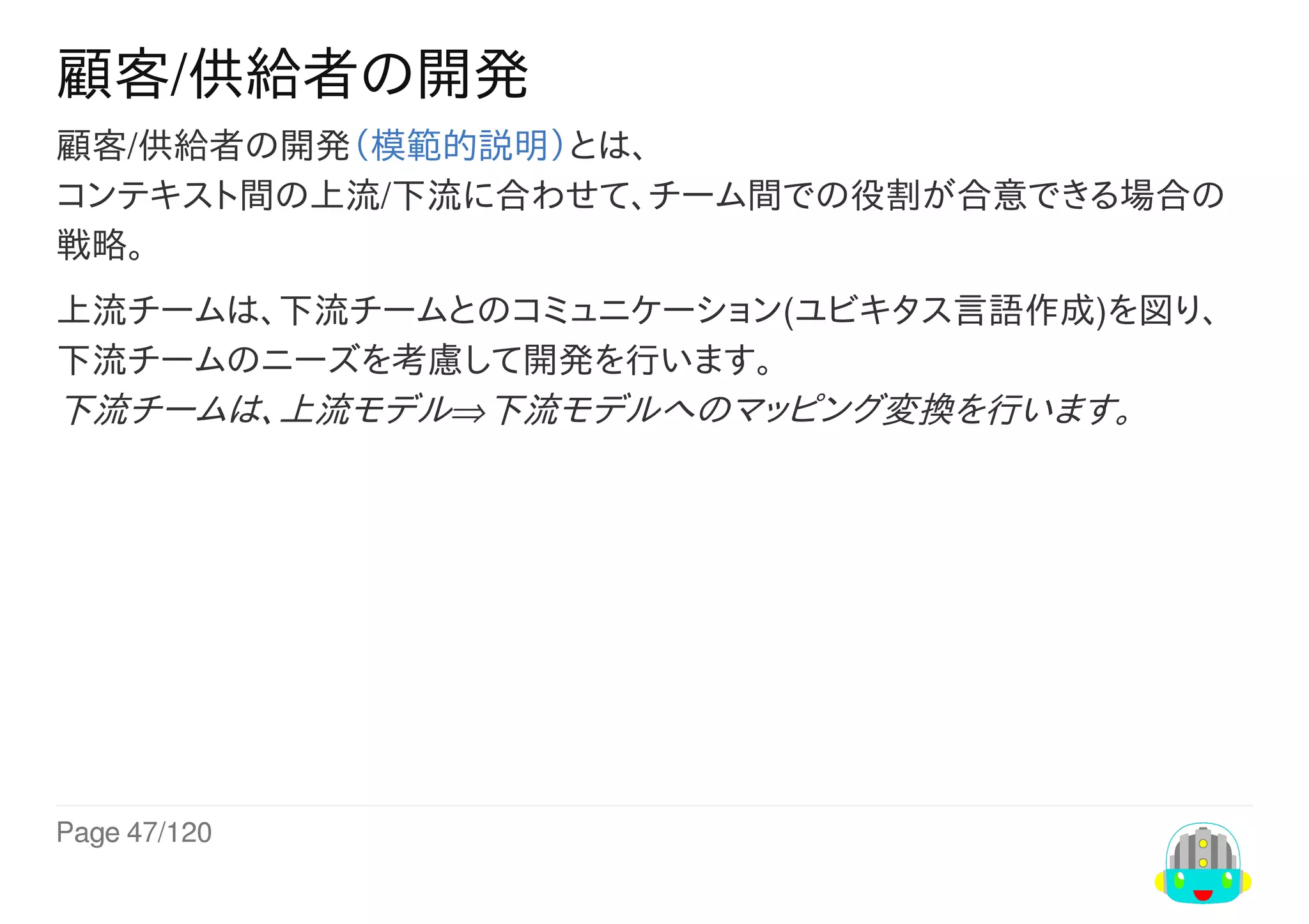 Page	47/120
顧客/供給者の開発
顧客/供給者の開発（模範的説明）とは、
コンテキスト間の上流/下流に合わせて、チーム間での役割が合意できる場合の
戦略。
上流チームは、下流チームとのコミュニケーション(ユビキタス言語作成)を図り、
下流チームのニーズを考慮して開発を行います。
下流チームは、上流モデル⇒下流モデルへのマッピング変換を行います。
 