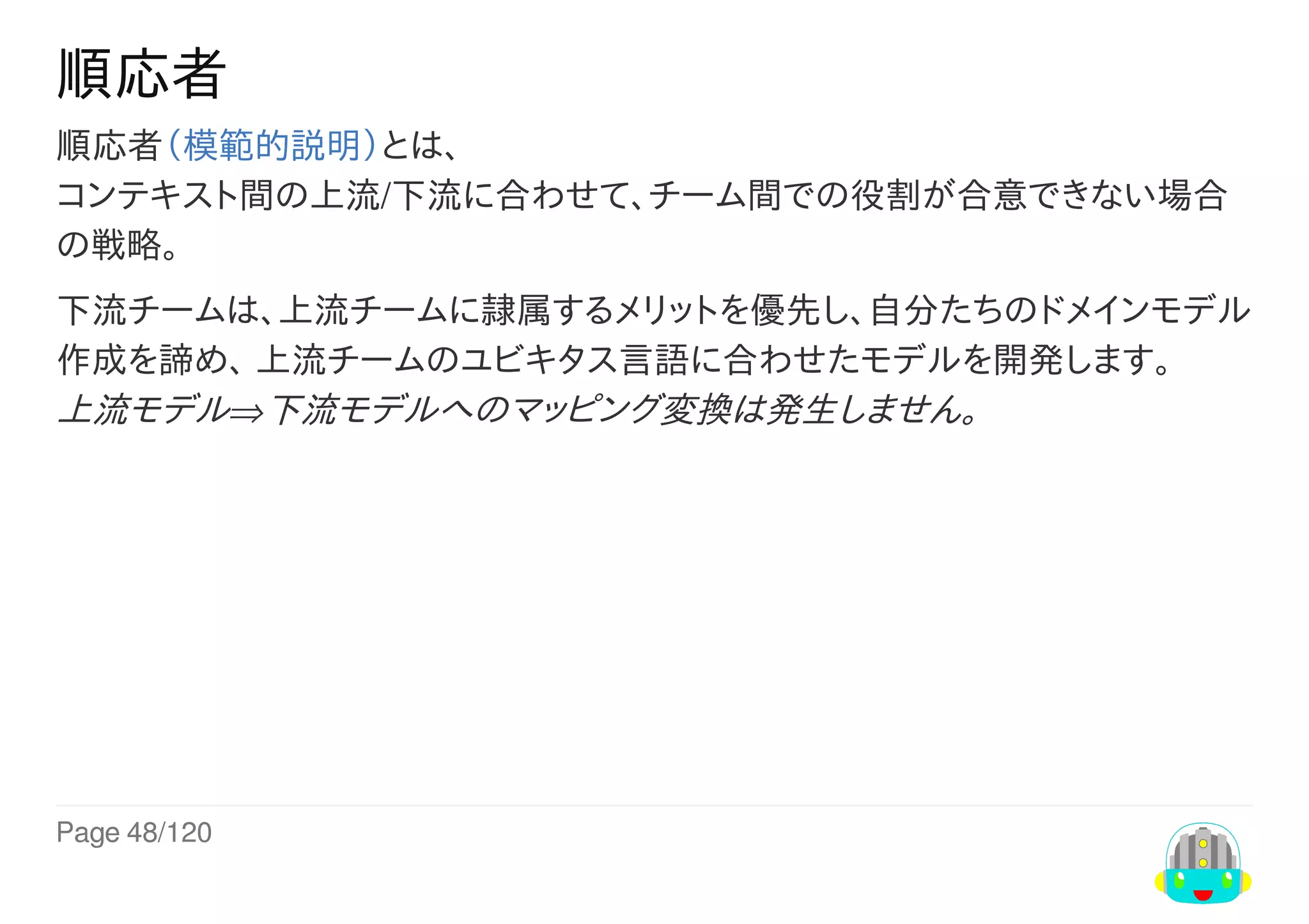 Page	48/120
順応者
順応者（模範的説明）とは、
コンテキスト間の上流/下流に合わせて、チーム間での役割が合意できない場合
の戦略。
下流チームは、上流チームに隷属するメリットを優先し、自分たちのドメインモデル
作成を諦め、	上流チームのユビキタス言語に合わせたモデルを開発します。
上流モデル⇒下流モデルへのマッピング変換は発生しません。
 