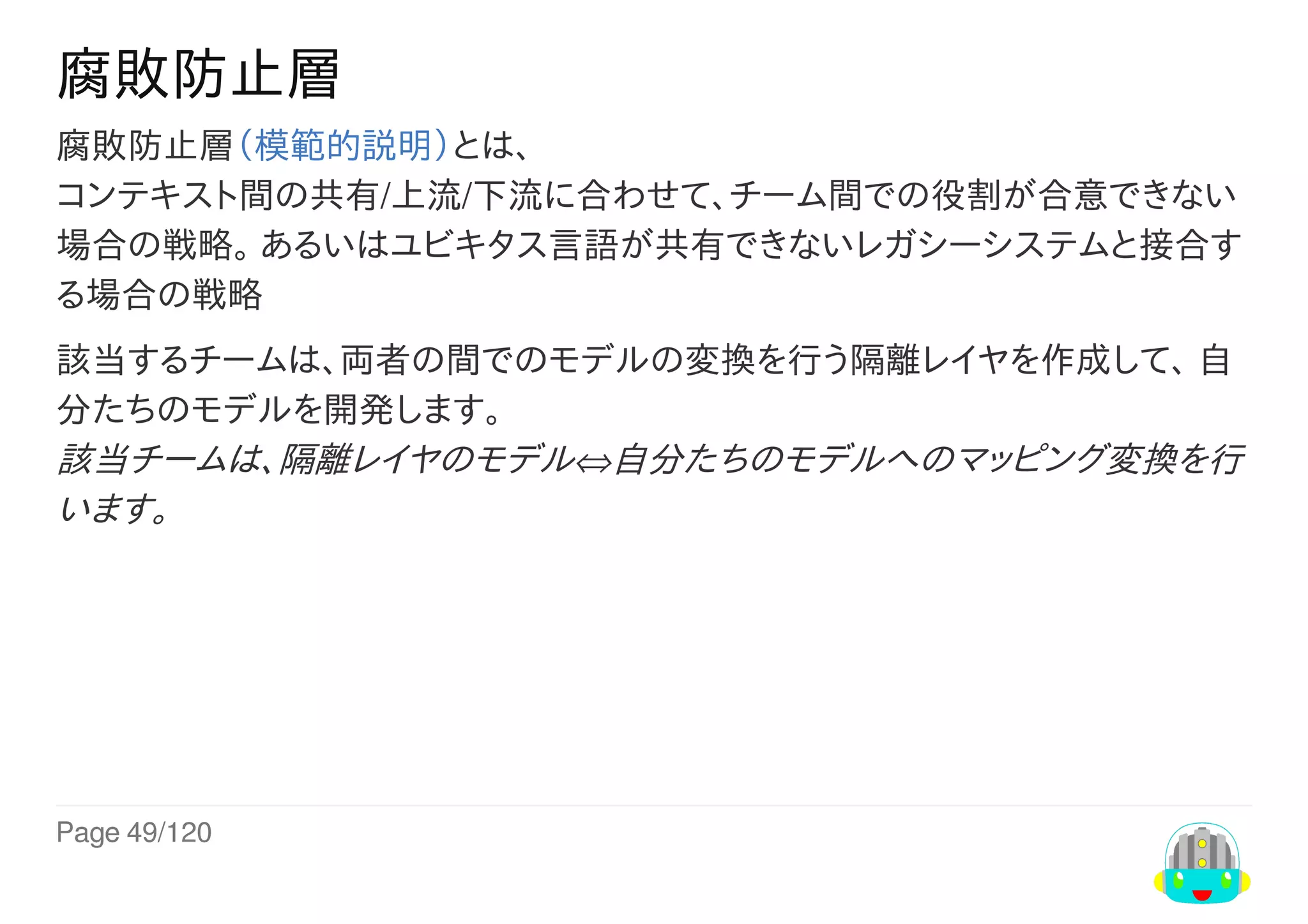 Page	49/120
腐敗防止層
腐敗防止層（模範的説明）とは、
コンテキスト間の共有/上流/下流に合わせて、チーム間での役割が合意できない
場合の戦略。	あるいはユビキタス言語が共有できないレガシーシステムと接合す
る場合の戦略
該当するチームは、両者の間でのモデルの変換を行う隔離レイヤを作成して、	自
分たちのモデルを開発します。
該当チームは、隔離レイヤのモデル⇔自分たちのモデルへのマッピング変換を行
います。
 
