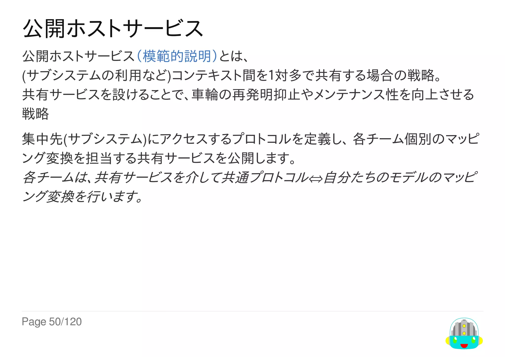 Page	50/120
公開ホストサービス
公開ホストサービス（模範的説明）とは、
(サブシステムの利用など)コンテキスト間を１対多で共有する場合の戦略。
共有サービスを設けることで、車輪の再発明抑止やメンテナンス性を向上させる
戦略
集中先(サブシステム)にアクセスするプロトコルを定義し、	各チーム個別のマッピ
ング変換を担当する共有サービスを公開します。
各チームは、共有サービスを介して共通プロトコル⇔自分たちのモデルのマッピ
ング変換を行います。
 
